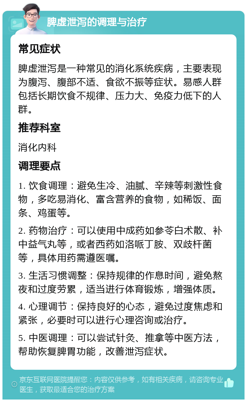 脾虚泄泻的调理与治疗 常见症状 脾虚泄泻是一种常见的消化系统疾病，主要表现为腹泻、腹部不适、食欲不振等症状。易感人群包括长期饮食不规律、压力大、免疫力低下的人群。 推荐科室 消化内科 调理要点 1. 饮食调理：避免生冷、油腻、辛辣等刺激性食物，多吃易消化、富含营养的食物，如稀饭、面条、鸡蛋等。 2. 药物治疗：可以使用中成药如参苓白术散、补中益气丸等，或者西药如洛哌丁胺、双歧杆菌等，具体用药需遵医嘱。 3. 生活习惯调整：保持规律的作息时间，避免熬夜和过度劳累，适当进行体育锻炼，增强体质。 4. 心理调节：保持良好的心态，避免过度焦虑和紧张，必要时可以进行心理咨询或治疗。 5. 中医调理：可以尝试针灸、推拿等中医方法，帮助恢复脾胃功能，改善泄泻症状。