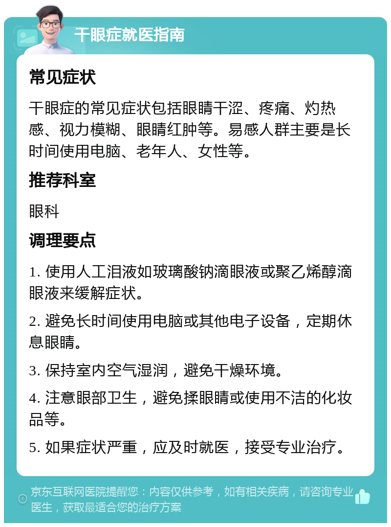 干眼症就医指南 常见症状 干眼症的常见症状包括眼睛干涩、疼痛、灼热感、视力模糊、眼睛红肿等。易感人群主要是长时间使用电脑、老年人、女性等。 推荐科室 眼科 调理要点 1. 使用人工泪液如玻璃酸钠滴眼液或聚乙烯醇滴眼液来缓解症状。 2. 避免长时间使用电脑或其他电子设备，定期休息眼睛。 3. 保持室内空气湿润，避免干燥环境。 4. 注意眼部卫生，避免揉眼睛或使用不洁的化妆品等。 5. 如果症状严重，应及时就医，接受专业治疗。