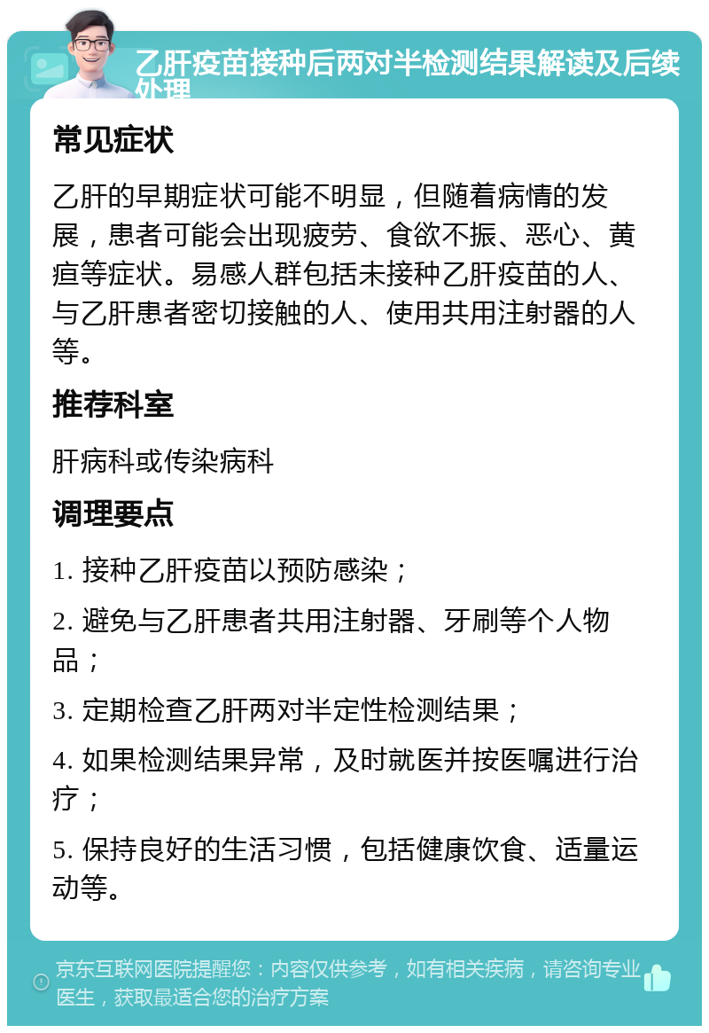 乙肝疫苗接种后两对半检测结果解读及后续处理 常见症状 乙肝的早期症状可能不明显，但随着病情的发展，患者可能会出现疲劳、食欲不振、恶心、黄疸等症状。易感人群包括未接种乙肝疫苗的人、与乙肝患者密切接触的人、使用共用注射器的人等。 推荐科室 肝病科或传染病科 调理要点 1. 接种乙肝疫苗以预防感染； 2. 避免与乙肝患者共用注射器、牙刷等个人物品； 3. 定期检查乙肝两对半定性检测结果； 4. 如果检测结果异常，及时就医并按医嘱进行治疗； 5. 保持良好的生活习惯，包括健康饮食、适量运动等。