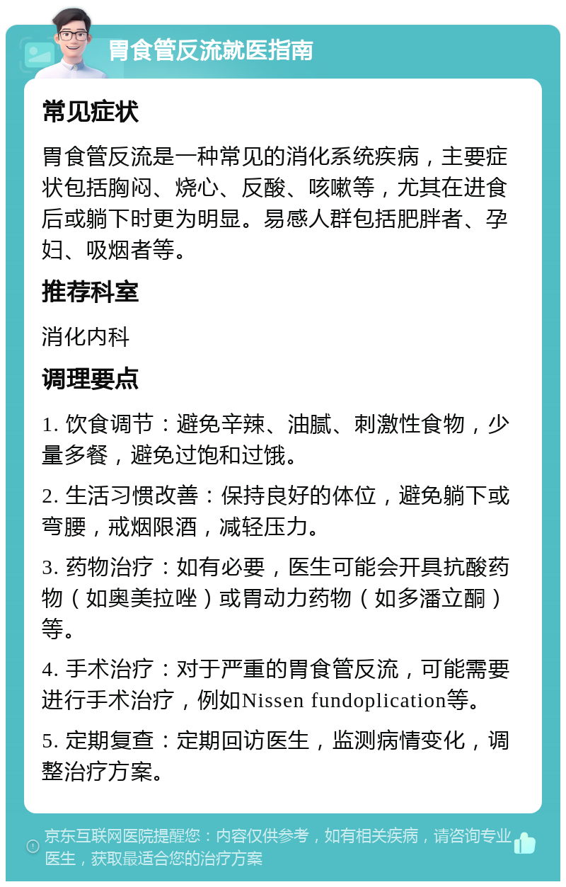 胃食管反流就医指南 常见症状 胃食管反流是一种常见的消化系统疾病，主要症状包括胸闷、烧心、反酸、咳嗽等，尤其在进食后或躺下时更为明显。易感人群包括肥胖者、孕妇、吸烟者等。 推荐科室 消化内科 调理要点 1. 饮食调节：避免辛辣、油腻、刺激性食物，少量多餐，避免过饱和过饿。 2. 生活习惯改善：保持良好的体位，避免躺下或弯腰，戒烟限酒，减轻压力。 3. 药物治疗：如有必要，医生可能会开具抗酸药物（如奥美拉唑）或胃动力药物（如多潘立酮）等。 4. 手术治疗：对于严重的胃食管反流，可能需要进行手术治疗，例如Nissen fundoplication等。 5. 定期复查：定期回访医生，监测病情变化，调整治疗方案。