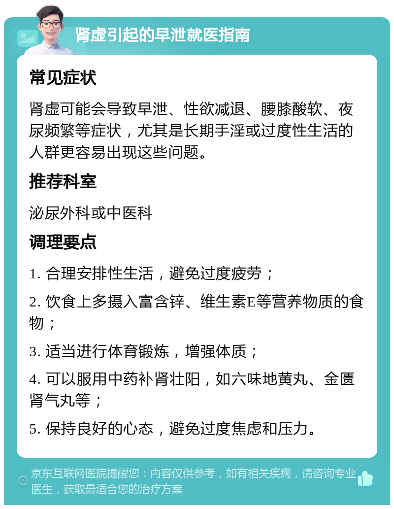 肾虚引起的早泄就医指南 常见症状 肾虚可能会导致早泄、性欲减退、腰膝酸软、夜尿频繁等症状，尤其是长期手淫或过度性生活的人群更容易出现这些问题。 推荐科室 泌尿外科或中医科 调理要点 1. 合理安排性生活，避免过度疲劳； 2. 饮食上多摄入富含锌、维生素E等营养物质的食物； 3. 适当进行体育锻炼，增强体质； 4. 可以服用中药补肾壮阳，如六味地黄丸、金匮肾气丸等； 5. 保持良好的心态，避免过度焦虑和压力。