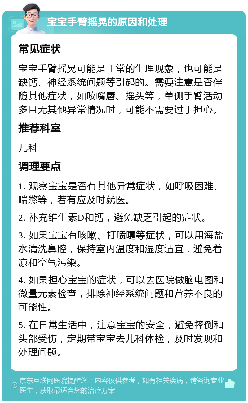 宝宝手臂摇晃的原因和处理 常见症状 宝宝手臂摇晃可能是正常的生理现象，也可能是缺钙、神经系统问题等引起的。需要注意是否伴随其他症状，如咬嘴唇、摇头等，单侧手臂活动多且无其他异常情况时，可能不需要过于担心。 推荐科室 儿科 调理要点 1. 观察宝宝是否有其他异常症状，如呼吸困难、喘憋等，若有应及时就医。 2. 补充维生素D和钙，避免缺乏引起的症状。 3. 如果宝宝有咳嗽、打喷嚏等症状，可以用海盐水清洗鼻腔，保持室内温度和湿度适宜，避免着凉和空气污染。 4. 如果担心宝宝的症状，可以去医院做脑电图和微量元素检查，排除神经系统问题和营养不良的可能性。 5. 在日常生活中，注意宝宝的安全，避免摔倒和头部受伤，定期带宝宝去儿科体检，及时发现和处理问题。