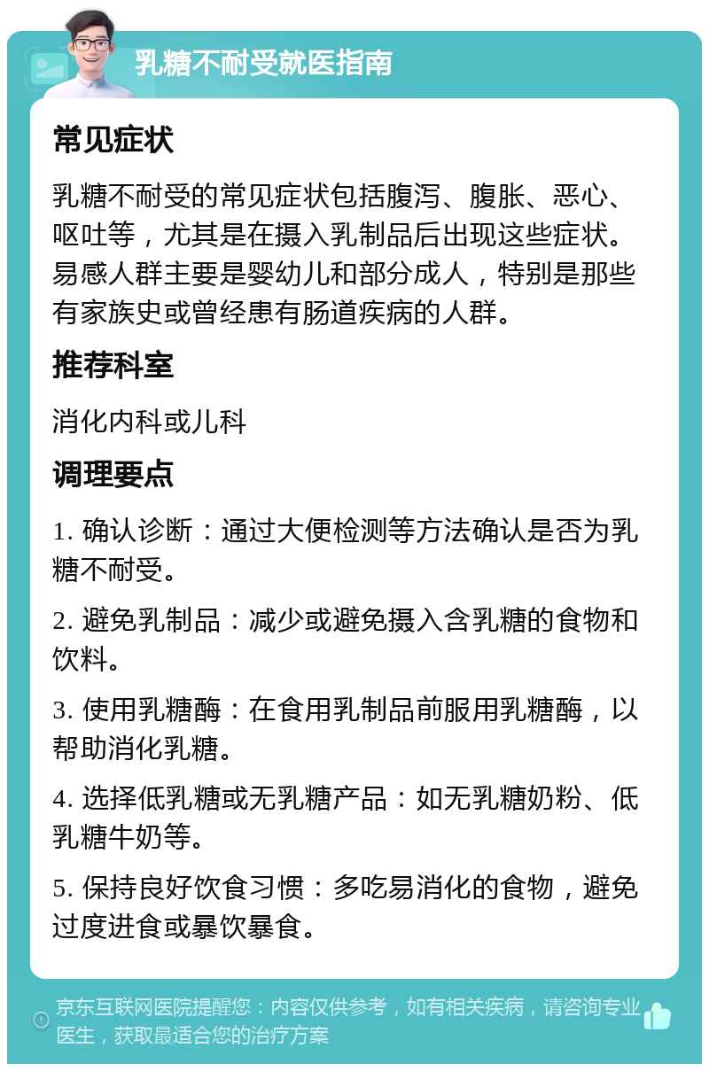 乳糖不耐受就医指南 常见症状 乳糖不耐受的常见症状包括腹泻、腹胀、恶心、呕吐等，尤其是在摄入乳制品后出现这些症状。易感人群主要是婴幼儿和部分成人，特别是那些有家族史或曾经患有肠道疾病的人群。 推荐科室 消化内科或儿科 调理要点 1. 确认诊断：通过大便检测等方法确认是否为乳糖不耐受。 2. 避免乳制品：减少或避免摄入含乳糖的食物和饮料。 3. 使用乳糖酶：在食用乳制品前服用乳糖酶，以帮助消化乳糖。 4. 选择低乳糖或无乳糖产品：如无乳糖奶粉、低乳糖牛奶等。 5. 保持良好饮食习惯：多吃易消化的食物，避免过度进食或暴饮暴食。