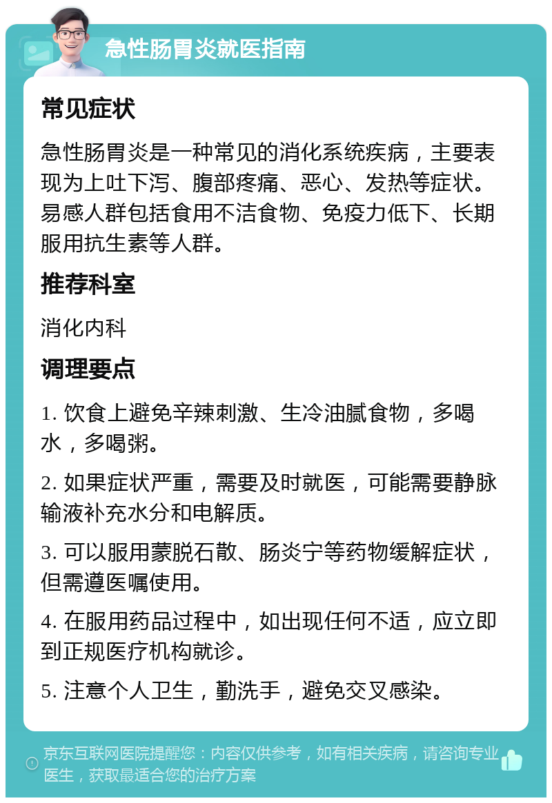 急性肠胃炎就医指南 常见症状 急性肠胃炎是一种常见的消化系统疾病，主要表现为上吐下泻、腹部疼痛、恶心、发热等症状。易感人群包括食用不洁食物、免疫力低下、长期服用抗生素等人群。 推荐科室 消化内科 调理要点 1. 饮食上避免辛辣刺激、生冷油腻食物，多喝水，多喝粥。 2. 如果症状严重，需要及时就医，可能需要静脉输液补充水分和电解质。 3. 可以服用蒙脱石散、肠炎宁等药物缓解症状，但需遵医嘱使用。 4. 在服用药品过程中，如出现任何不适，应立即到正规医疗机构就诊。 5. 注意个人卫生，勤洗手，避免交叉感染。