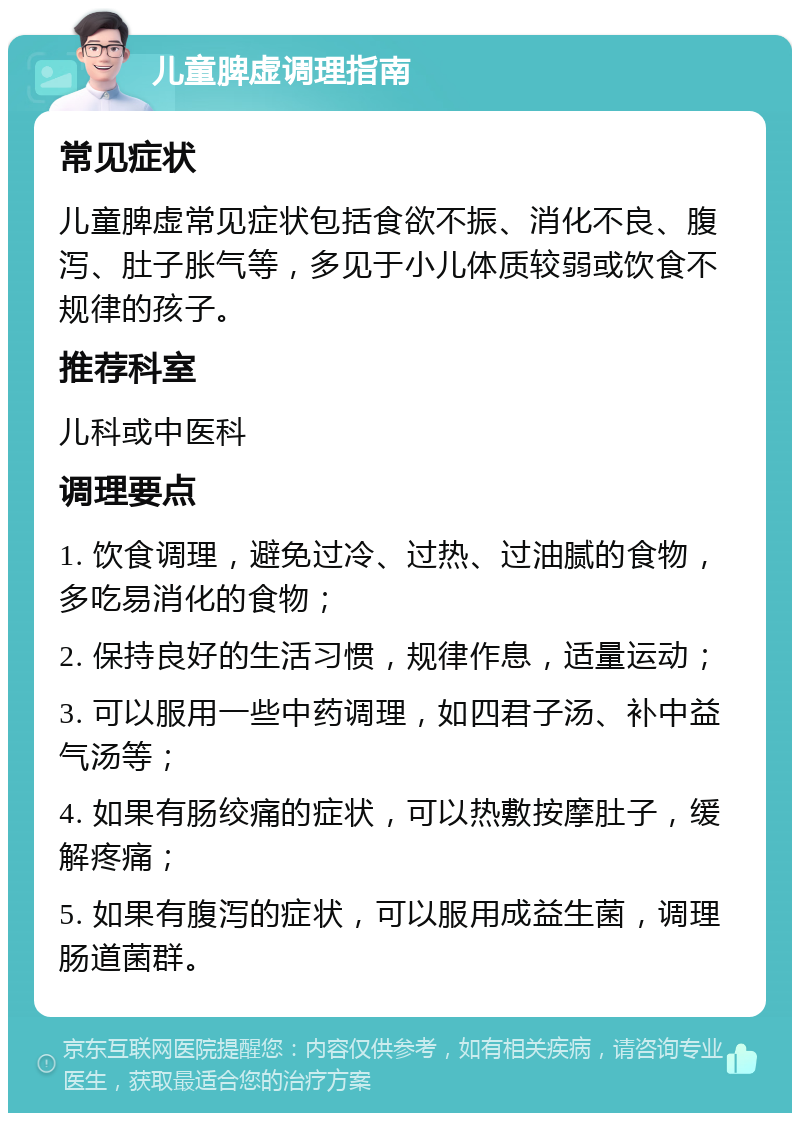 儿童脾虚调理指南 常见症状 儿童脾虚常见症状包括食欲不振、消化不良、腹泻、肚子胀气等，多见于小儿体质较弱或饮食不规律的孩子。 推荐科室 儿科或中医科 调理要点 1. 饮食调理，避免过冷、过热、过油腻的食物，多吃易消化的食物； 2. 保持良好的生活习惯，规律作息，适量运动； 3. 可以服用一些中药调理，如四君子汤、补中益气汤等； 4. 如果有肠绞痛的症状，可以热敷按摩肚子，缓解疼痛； 5. 如果有腹泻的症状，可以服用成益生菌，调理肠道菌群。