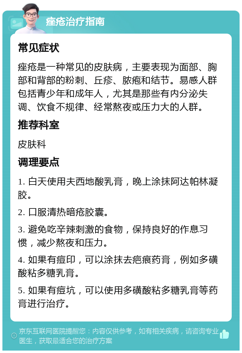 痤疮治疗指南 常见症状 痤疮是一种常见的皮肤病，主要表现为面部、胸部和背部的粉刺、丘疹、脓疱和结节。易感人群包括青少年和成年人，尤其是那些有内分泌失调、饮食不规律、经常熬夜或压力大的人群。 推荐科室 皮肤科 调理要点 1. 白天使用夫西地酸乳膏，晚上涂抹阿达帕林凝胶。 2. 口服清热暗疮胶囊。 3. 避免吃辛辣刺激的食物，保持良好的作息习惯，减少熬夜和压力。 4. 如果有痘印，可以涂抹去疤痕药膏，例如多磺酸粘多糖乳膏。 5. 如果有痘坑，可以使用多磺酸粘多糖乳膏等药膏进行治疗。