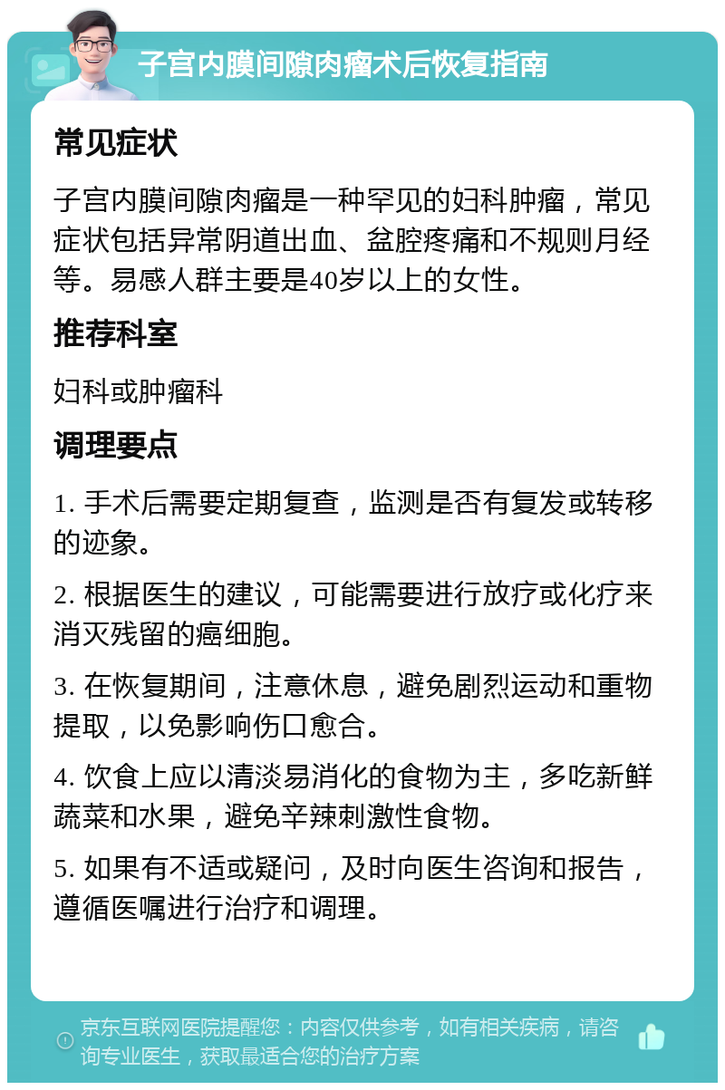 子宫内膜间隙肉瘤术后恢复指南 常见症状 子宫内膜间隙肉瘤是一种罕见的妇科肿瘤，常见症状包括异常阴道出血、盆腔疼痛和不规则月经等。易感人群主要是40岁以上的女性。 推荐科室 妇科或肿瘤科 调理要点 1. 手术后需要定期复查，监测是否有复发或转移的迹象。 2. 根据医生的建议，可能需要进行放疗或化疗来消灭残留的癌细胞。 3. 在恢复期间，注意休息，避免剧烈运动和重物提取，以免影响伤口愈合。 4. 饮食上应以清淡易消化的食物为主，多吃新鲜蔬菜和水果，避免辛辣刺激性食物。 5. 如果有不适或疑问，及时向医生咨询和报告，遵循医嘱进行治疗和调理。