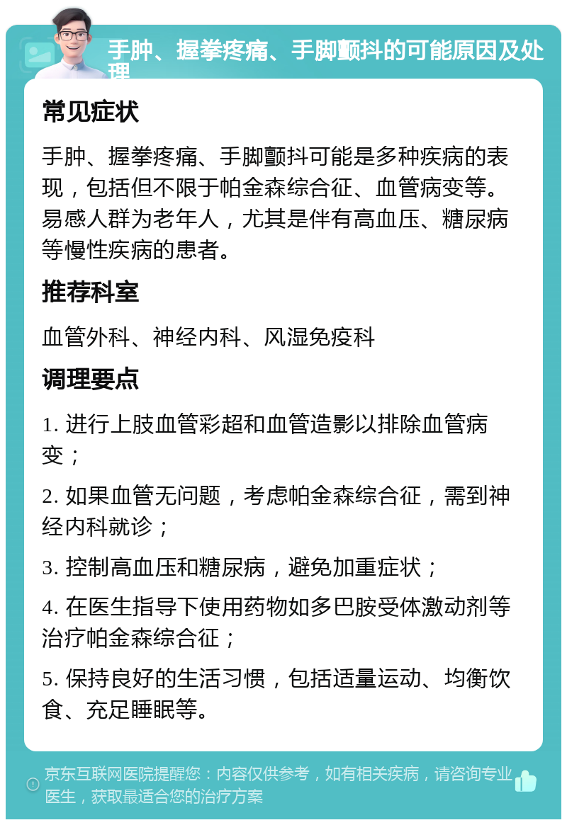 手肿、握拳疼痛、手脚颤抖的可能原因及处理 常见症状 手肿、握拳疼痛、手脚颤抖可能是多种疾病的表现，包括但不限于帕金森综合征、血管病变等。易感人群为老年人，尤其是伴有高血压、糖尿病等慢性疾病的患者。 推荐科室 血管外科、神经内科、风湿免疫科 调理要点 1. 进行上肢血管彩超和血管造影以排除血管病变； 2. 如果血管无问题，考虑帕金森综合征，需到神经内科就诊； 3. 控制高血压和糖尿病，避免加重症状； 4. 在医生指导下使用药物如多巴胺受体激动剂等治疗帕金森综合征； 5. 保持良好的生活习惯，包括适量运动、均衡饮食、充足睡眠等。