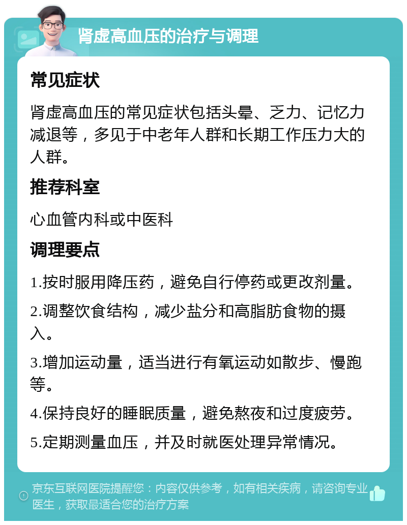 肾虚高血压的治疗与调理 常见症状 肾虚高血压的常见症状包括头晕、乏力、记忆力减退等，多见于中老年人群和长期工作压力大的人群。 推荐科室 心血管内科或中医科 调理要点 1.按时服用降压药，避免自行停药或更改剂量。 2.调整饮食结构，减少盐分和高脂肪食物的摄入。 3.增加运动量，适当进行有氧运动如散步、慢跑等。 4.保持良好的睡眠质量，避免熬夜和过度疲劳。 5.定期测量血压，并及时就医处理异常情况。