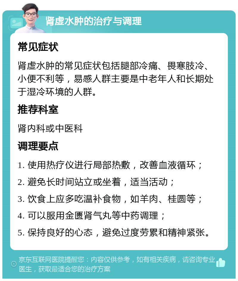 肾虚水肿的治疗与调理 常见症状 肾虚水肿的常见症状包括腿部冷痛、畏寒肢冷、小便不利等，易感人群主要是中老年人和长期处于湿冷环境的人群。 推荐科室 肾内科或中医科 调理要点 1. 使用热疗仪进行局部热敷，改善血液循环； 2. 避免长时间站立或坐着，适当活动； 3. 饮食上应多吃温补食物，如羊肉、桂圆等； 4. 可以服用金匮肾气丸等中药调理； 5. 保持良好的心态，避免过度劳累和精神紧张。