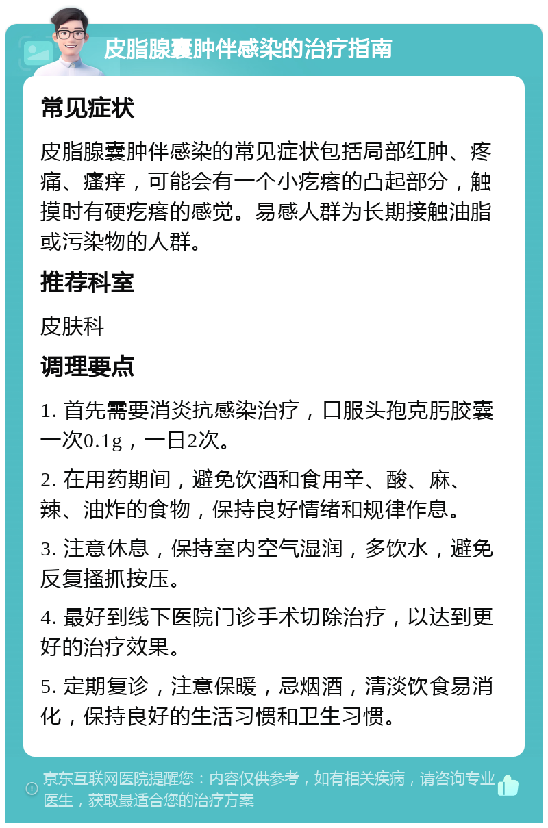 皮脂腺囊肿伴感染的治疗指南 常见症状 皮脂腺囊肿伴感染的常见症状包括局部红肿、疼痛、瘙痒，可能会有一个小疙瘩的凸起部分，触摸时有硬疙瘩的感觉。易感人群为长期接触油脂或污染物的人群。 推荐科室 皮肤科 调理要点 1. 首先需要消炎抗感染治疗，口服头孢克肟胶囊一次0.1g，一日2次。 2. 在用药期间，避免饮酒和食用辛、酸、麻、辣、油炸的食物，保持良好情绪和规律作息。 3. 注意休息，保持室内空气湿润，多饮水，避免反复搔抓按压。 4. 最好到线下医院门诊手术切除治疗，以达到更好的治疗效果。 5. 定期复诊，注意保暖，忌烟酒，清淡饮食易消化，保持良好的生活习惯和卫生习惯。