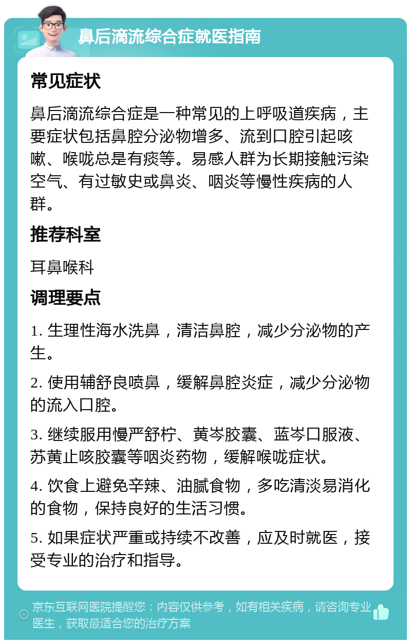 鼻后滴流综合症就医指南 常见症状 鼻后滴流综合症是一种常见的上呼吸道疾病，主要症状包括鼻腔分泌物增多、流到口腔引起咳嗽、喉咙总是有痰等。易感人群为长期接触污染空气、有过敏史或鼻炎、咽炎等慢性疾病的人群。 推荐科室 耳鼻喉科 调理要点 1. 生理性海水洗鼻，清洁鼻腔，减少分泌物的产生。 2. 使用辅舒良喷鼻，缓解鼻腔炎症，减少分泌物的流入口腔。 3. 继续服用慢严舒柠、黄岑胶囊、蓝岑口服液、苏黄止咳胶囊等咽炎药物，缓解喉咙症状。 4. 饮食上避免辛辣、油腻食物，多吃清淡易消化的食物，保持良好的生活习惯。 5. 如果症状严重或持续不改善，应及时就医，接受专业的治疗和指导。