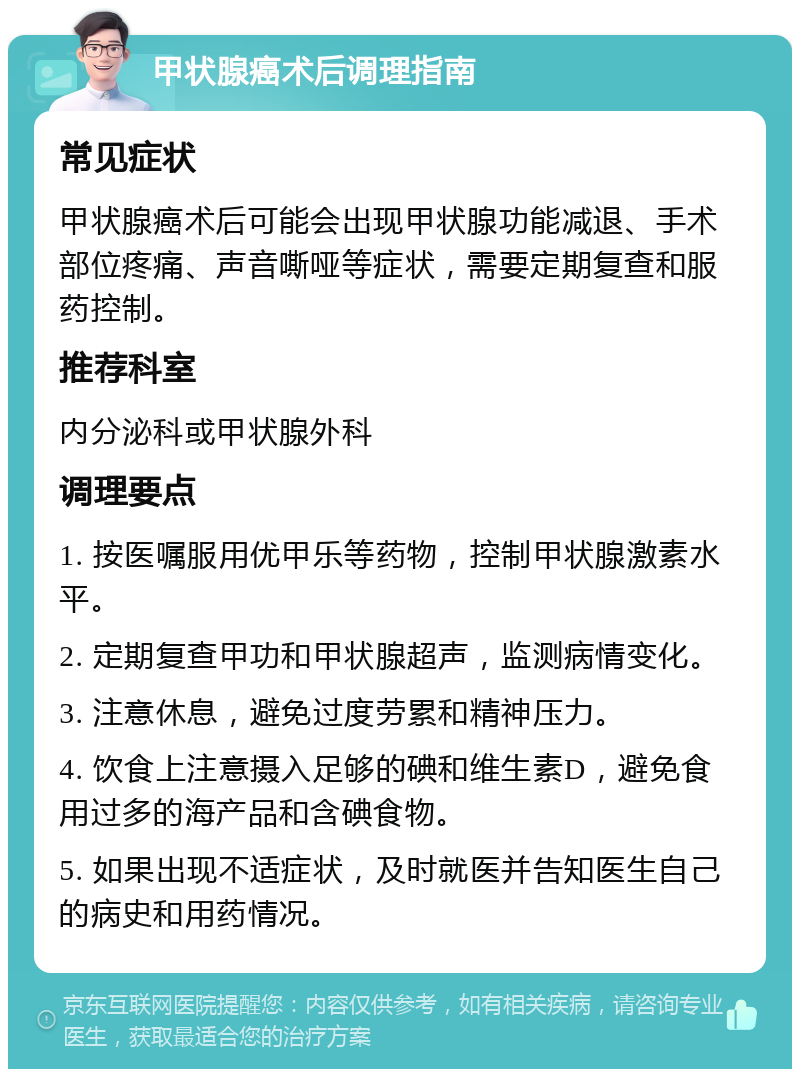 甲状腺癌术后调理指南 常见症状 甲状腺癌术后可能会出现甲状腺功能减退、手术部位疼痛、声音嘶哑等症状，需要定期复查和服药控制。 推荐科室 内分泌科或甲状腺外科 调理要点 1. 按医嘱服用优甲乐等药物，控制甲状腺激素水平。 2. 定期复查甲功和甲状腺超声，监测病情变化。 3. 注意休息，避免过度劳累和精神压力。 4. 饮食上注意摄入足够的碘和维生素D，避免食用过多的海产品和含碘食物。 5. 如果出现不适症状，及时就医并告知医生自己的病史和用药情况。