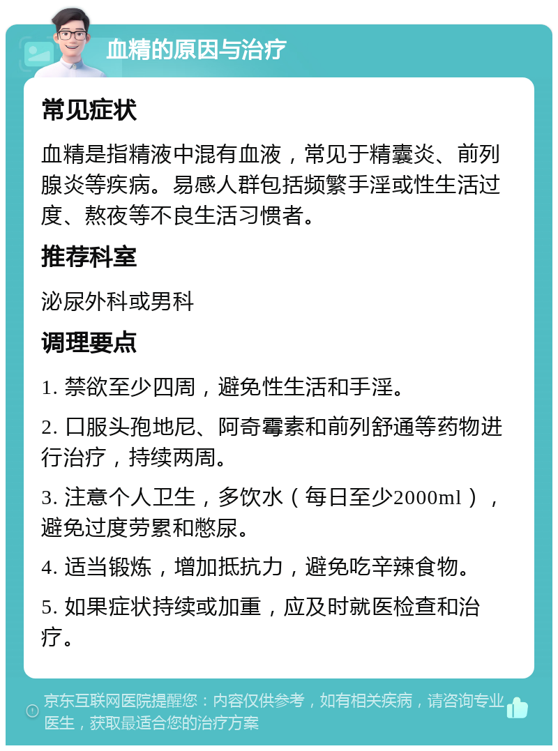 血精的原因与治疗 常见症状 血精是指精液中混有血液，常见于精囊炎、前列腺炎等疾病。易感人群包括频繁手淫或性生活过度、熬夜等不良生活习惯者。 推荐科室 泌尿外科或男科 调理要点 1. 禁欲至少四周，避免性生活和手淫。 2. 口服头孢地尼、阿奇霉素和前列舒通等药物进行治疗，持续两周。 3. 注意个人卫生，多饮水（每日至少2000ml），避免过度劳累和憋尿。 4. 适当锻炼，增加抵抗力，避免吃辛辣食物。 5. 如果症状持续或加重，应及时就医检查和治疗。