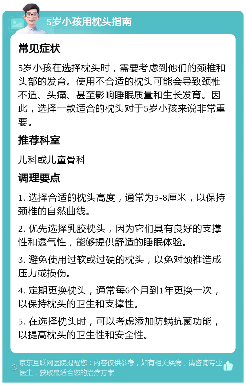 5岁小孩用枕头指南 常见症状 5岁小孩在选择枕头时，需要考虑到他们的颈椎和头部的发育。使用不合适的枕头可能会导致颈椎不适、头痛、甚至影响睡眠质量和生长发育。因此，选择一款适合的枕头对于5岁小孩来说非常重要。 推荐科室 儿科或儿童骨科 调理要点 1. 选择合适的枕头高度，通常为5-8厘米，以保持颈椎的自然曲线。 2. 优先选择乳胶枕头，因为它们具有良好的支撑性和透气性，能够提供舒适的睡眠体验。 3. 避免使用过软或过硬的枕头，以免对颈椎造成压力或损伤。 4. 定期更换枕头，通常每6个月到1年更换一次，以保持枕头的卫生和支撑性。 5. 在选择枕头时，可以考虑添加防螨抗菌功能，以提高枕头的卫生性和安全性。