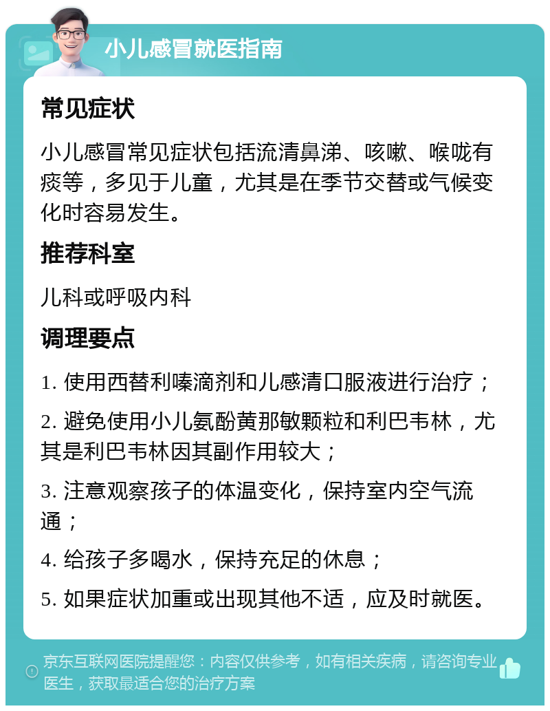 小儿感冒就医指南 常见症状 小儿感冒常见症状包括流清鼻涕、咳嗽、喉咙有痰等，多见于儿童，尤其是在季节交替或气候变化时容易发生。 推荐科室 儿科或呼吸内科 调理要点 1. 使用西替利嗪滴剂和儿感清口服液进行治疗； 2. 避免使用小儿氨酚黄那敏颗粒和利巴韦林，尤其是利巴韦林因其副作用较大； 3. 注意观察孩子的体温变化，保持室内空气流通； 4. 给孩子多喝水，保持充足的休息； 5. 如果症状加重或出现其他不适，应及时就医。