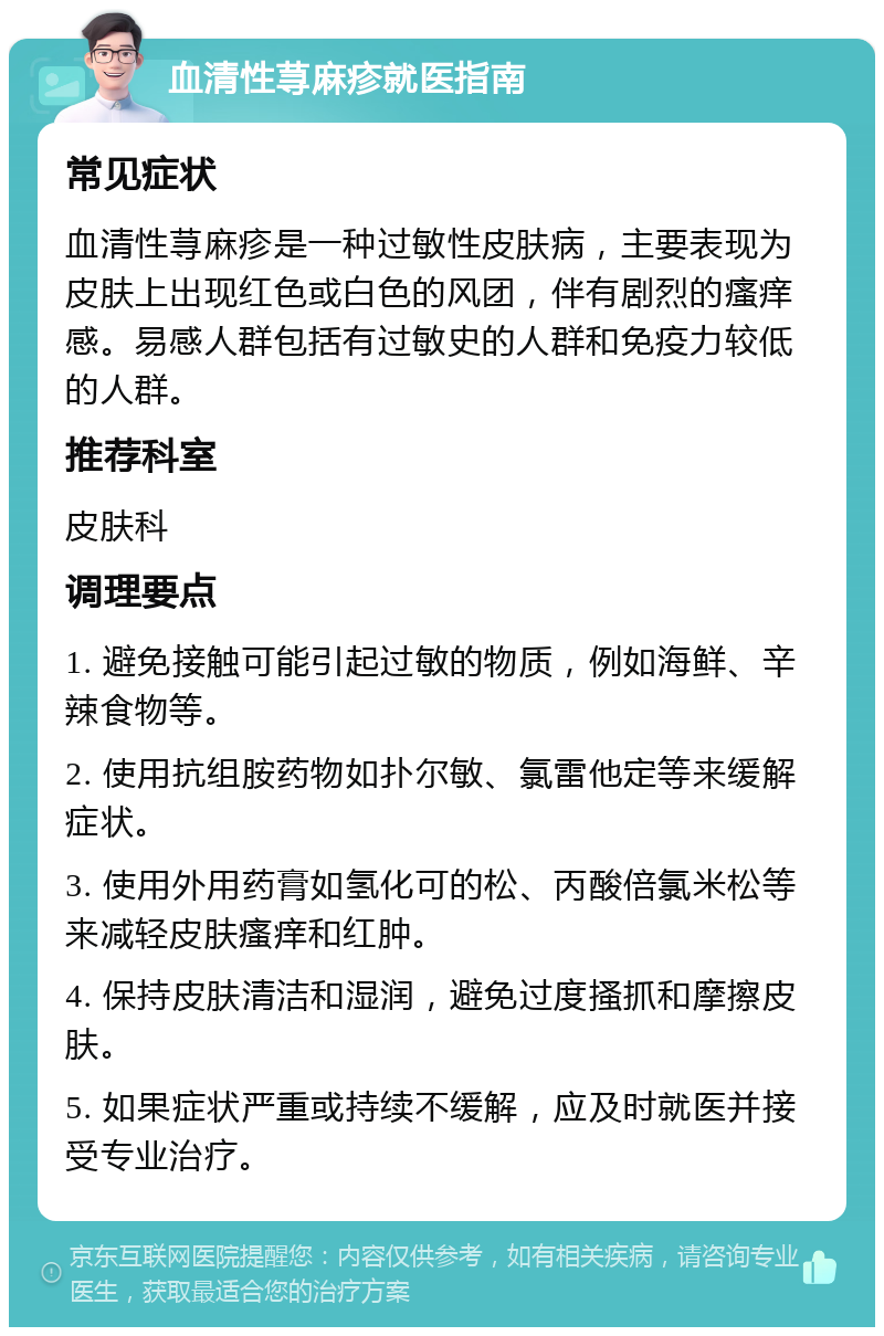 血清性荨麻疹就医指南 常见症状 血清性荨麻疹是一种过敏性皮肤病，主要表现为皮肤上出现红色或白色的风团，伴有剧烈的瘙痒感。易感人群包括有过敏史的人群和免疫力较低的人群。 推荐科室 皮肤科 调理要点 1. 避免接触可能引起过敏的物质，例如海鲜、辛辣食物等。 2. 使用抗组胺药物如扑尔敏、氯雷他定等来缓解症状。 3. 使用外用药膏如氢化可的松、丙酸倍氯米松等来减轻皮肤瘙痒和红肿。 4. 保持皮肤清洁和湿润，避免过度搔抓和摩擦皮肤。 5. 如果症状严重或持续不缓解，应及时就医并接受专业治疗。