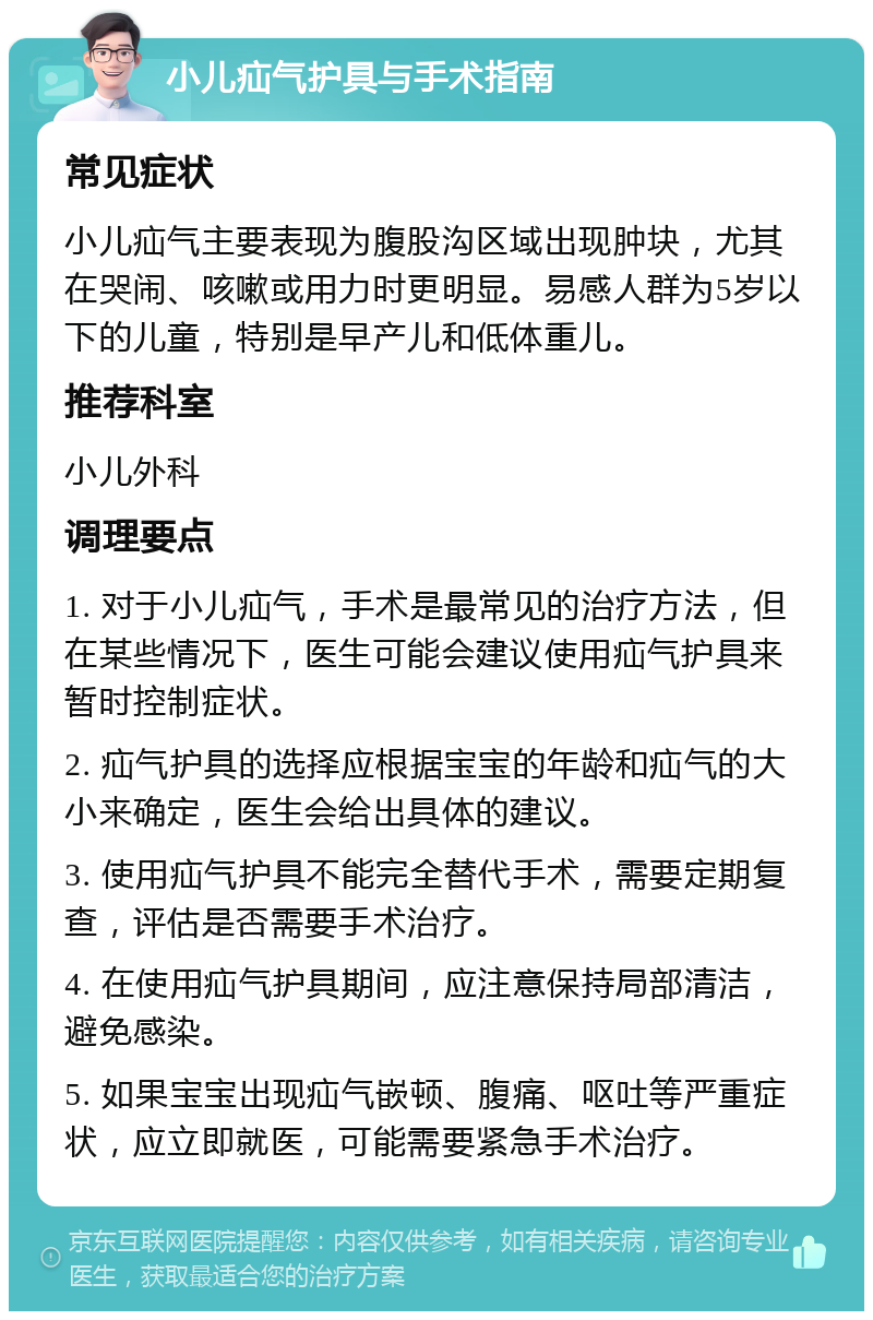 小儿疝气护具与手术指南 常见症状 小儿疝气主要表现为腹股沟区域出现肿块，尤其在哭闹、咳嗽或用力时更明显。易感人群为5岁以下的儿童，特别是早产儿和低体重儿。 推荐科室 小儿外科 调理要点 1. 对于小儿疝气，手术是最常见的治疗方法，但在某些情况下，医生可能会建议使用疝气护具来暂时控制症状。 2. 疝气护具的选择应根据宝宝的年龄和疝气的大小来确定，医生会给出具体的建议。 3. 使用疝气护具不能完全替代手术，需要定期复查，评估是否需要手术治疗。 4. 在使用疝气护具期间，应注意保持局部清洁，避免感染。 5. 如果宝宝出现疝气嵌顿、腹痛、呕吐等严重症状，应立即就医，可能需要紧急手术治疗。