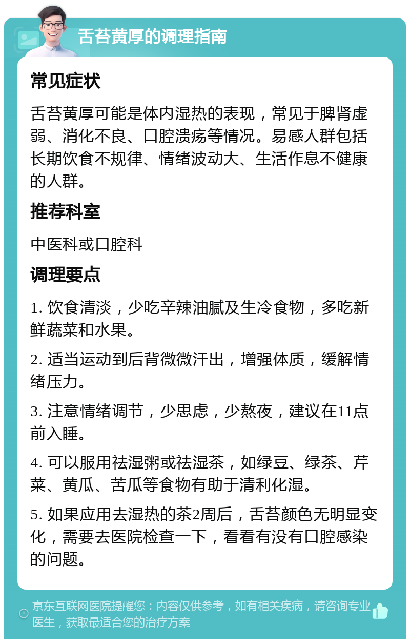 舌苔黄厚的调理指南 常见症状 舌苔黄厚可能是体内湿热的表现，常见于脾肾虚弱、消化不良、口腔溃疡等情况。易感人群包括长期饮食不规律、情绪波动大、生活作息不健康的人群。 推荐科室 中医科或口腔科 调理要点 1. 饮食清淡，少吃辛辣油腻及生冷食物，多吃新鲜蔬菜和水果。 2. 适当运动到后背微微汗出，增强体质，缓解情绪压力。 3. 注意情绪调节，少思虑，少熬夜，建议在11点前入睡。 4. 可以服用祛湿粥或祛湿茶，如绿豆、绿茶、芹菜、黄瓜、苦瓜等食物有助于清利化湿。 5. 如果应用去湿热的茶2周后，舌苔颜色无明显变化，需要去医院检查一下，看看有没有口腔感染的问题。