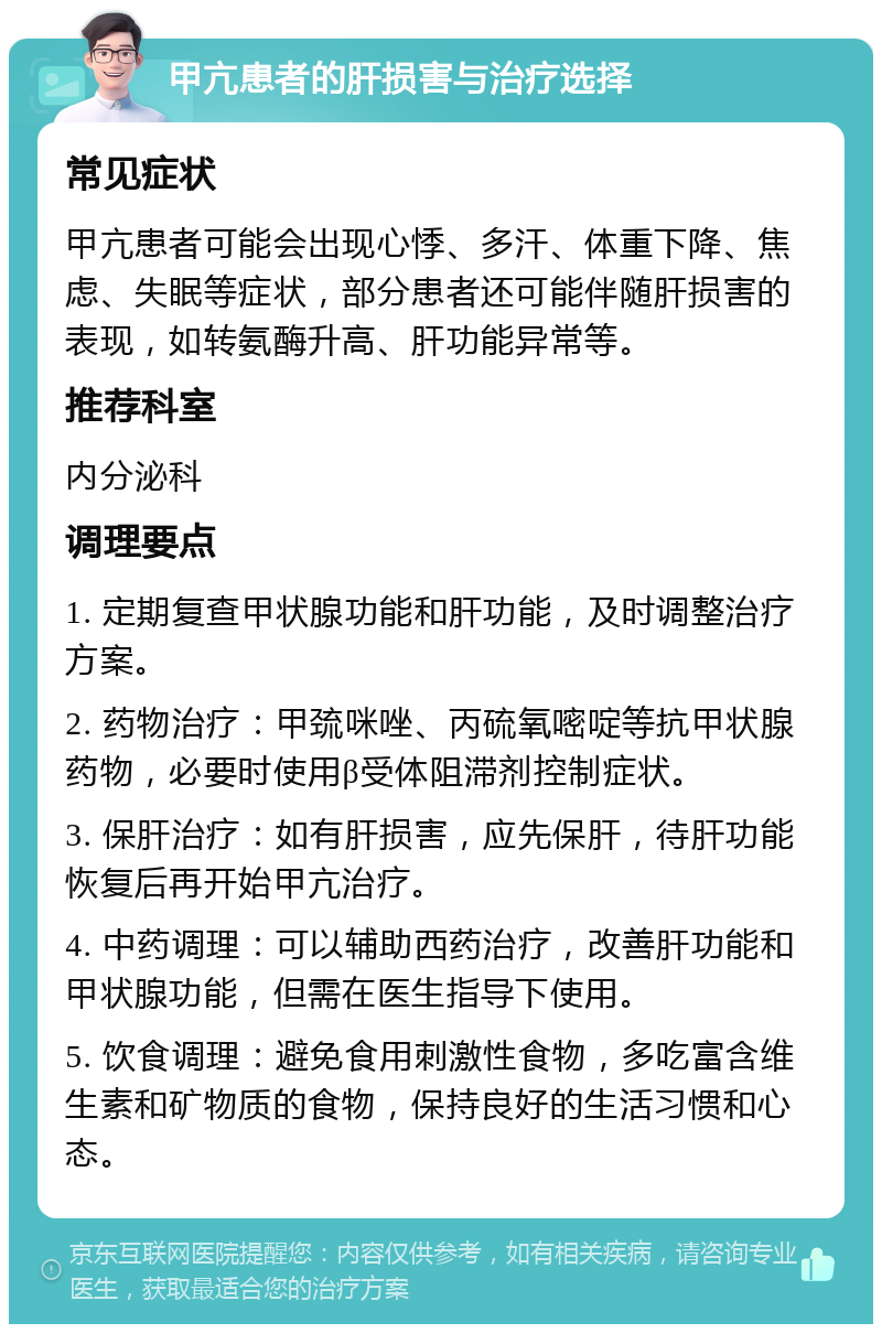 甲亢患者的肝损害与治疗选择 常见症状 甲亢患者可能会出现心悸、多汗、体重下降、焦虑、失眠等症状，部分患者还可能伴随肝损害的表现，如转氨酶升高、肝功能异常等。 推荐科室 内分泌科 调理要点 1. 定期复查甲状腺功能和肝功能，及时调整治疗方案。 2. 药物治疗：甲巯咪唑、丙硫氧嘧啶等抗甲状腺药物，必要时使用β受体阻滞剂控制症状。 3. 保肝治疗：如有肝损害，应先保肝，待肝功能恢复后再开始甲亢治疗。 4. 中药调理：可以辅助西药治疗，改善肝功能和甲状腺功能，但需在医生指导下使用。 5. 饮食调理：避免食用刺激性食物，多吃富含维生素和矿物质的食物，保持良好的生活习惯和心态。