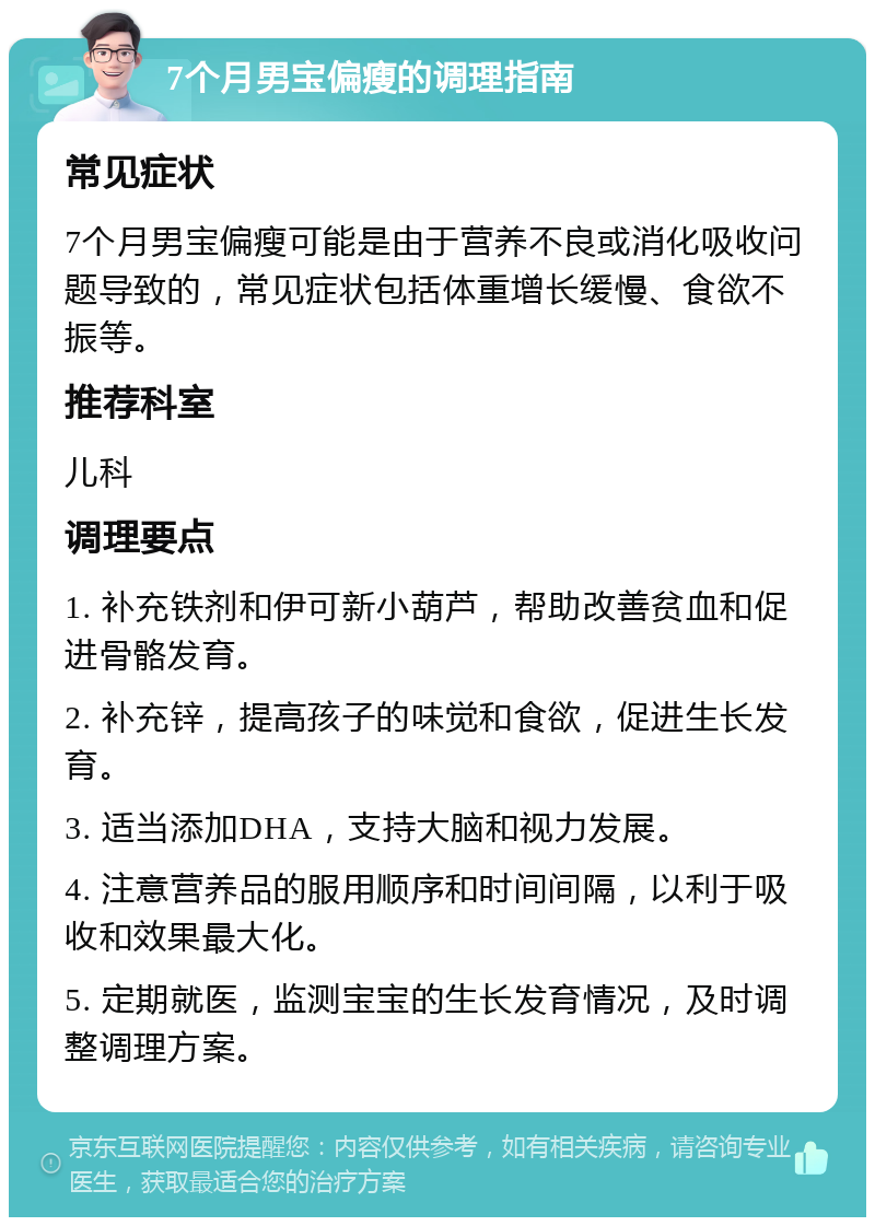 7个月男宝偏瘦的调理指南 常见症状 7个月男宝偏瘦可能是由于营养不良或消化吸收问题导致的，常见症状包括体重增长缓慢、食欲不振等。 推荐科室 儿科 调理要点 1. 补充铁剂和伊可新小葫芦，帮助改善贫血和促进骨骼发育。 2. 补充锌，提高孩子的味觉和食欲，促进生长发育。 3. 适当添加DHA，支持大脑和视力发展。 4. 注意营养品的服用顺序和时间间隔，以利于吸收和效果最大化。 5. 定期就医，监测宝宝的生长发育情况，及时调整调理方案。