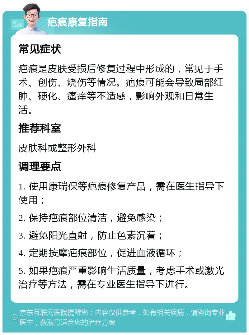 疤痕康复指南 常见症状 疤痕是皮肤受损后修复过程中形成的，常见于手术、创伤、烧伤等情况。疤痕可能会导致局部红肿、硬化、瘙痒等不适感，影响外观和日常生活。 推荐科室 皮肤科或整形外科 调理要点 1. 使用康瑞保等疤痕修复产品，需在医生指导下使用； 2. 保持疤痕部位清洁，避免感染； 3. 避免阳光直射，防止色素沉着； 4. 定期按摩疤痕部位，促进血液循环； 5. 如果疤痕严重影响生活质量，考虑手术或激光治疗等方法，需在专业医生指导下进行。