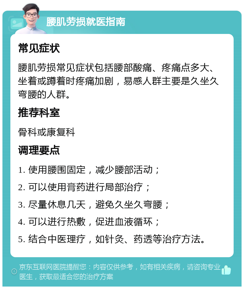 腰肌劳损就医指南 常见症状 腰肌劳损常见症状包括腰部酸痛、疼痛点多大、坐着或蹲着时疼痛加剧，易感人群主要是久坐久弯腰的人群。 推荐科室 骨科或康复科 调理要点 1. 使用腰围固定，减少腰部活动； 2. 可以使用膏药进行局部治疗； 3. 尽量休息几天，避免久坐久弯腰； 4. 可以进行热敷，促进血液循环； 5. 结合中医理疗，如针灸、药透等治疗方法。