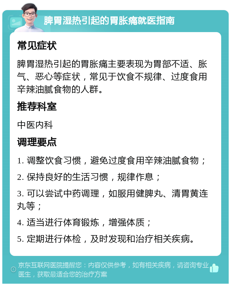 脾胃湿热引起的胃胀痛就医指南 常见症状 脾胃湿热引起的胃胀痛主要表现为胃部不适、胀气、恶心等症状，常见于饮食不规律、过度食用辛辣油腻食物的人群。 推荐科室 中医内科 调理要点 1. 调整饮食习惯，避免过度食用辛辣油腻食物； 2. 保持良好的生活习惯，规律作息； 3. 可以尝试中药调理，如服用健脾丸、清胃黄连丸等； 4. 适当进行体育锻炼，增强体质； 5. 定期进行体检，及时发现和治疗相关疾病。