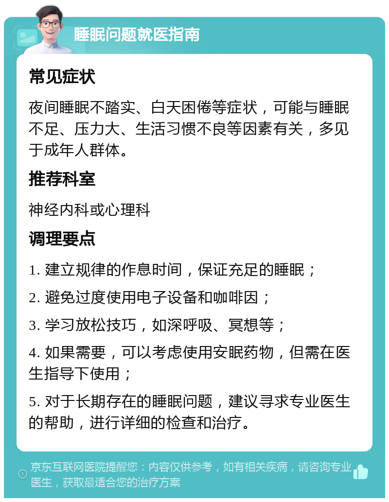 睡眠问题就医指南 常见症状 夜间睡眠不踏实、白天困倦等症状，可能与睡眠不足、压力大、生活习惯不良等因素有关，多见于成年人群体。 推荐科室 神经内科或心理科 调理要点 1. 建立规律的作息时间，保证充足的睡眠； 2. 避免过度使用电子设备和咖啡因； 3. 学习放松技巧，如深呼吸、冥想等； 4. 如果需要，可以考虑使用安眠药物，但需在医生指导下使用； 5. 对于长期存在的睡眠问题，建议寻求专业医生的帮助，进行详细的检查和治疗。