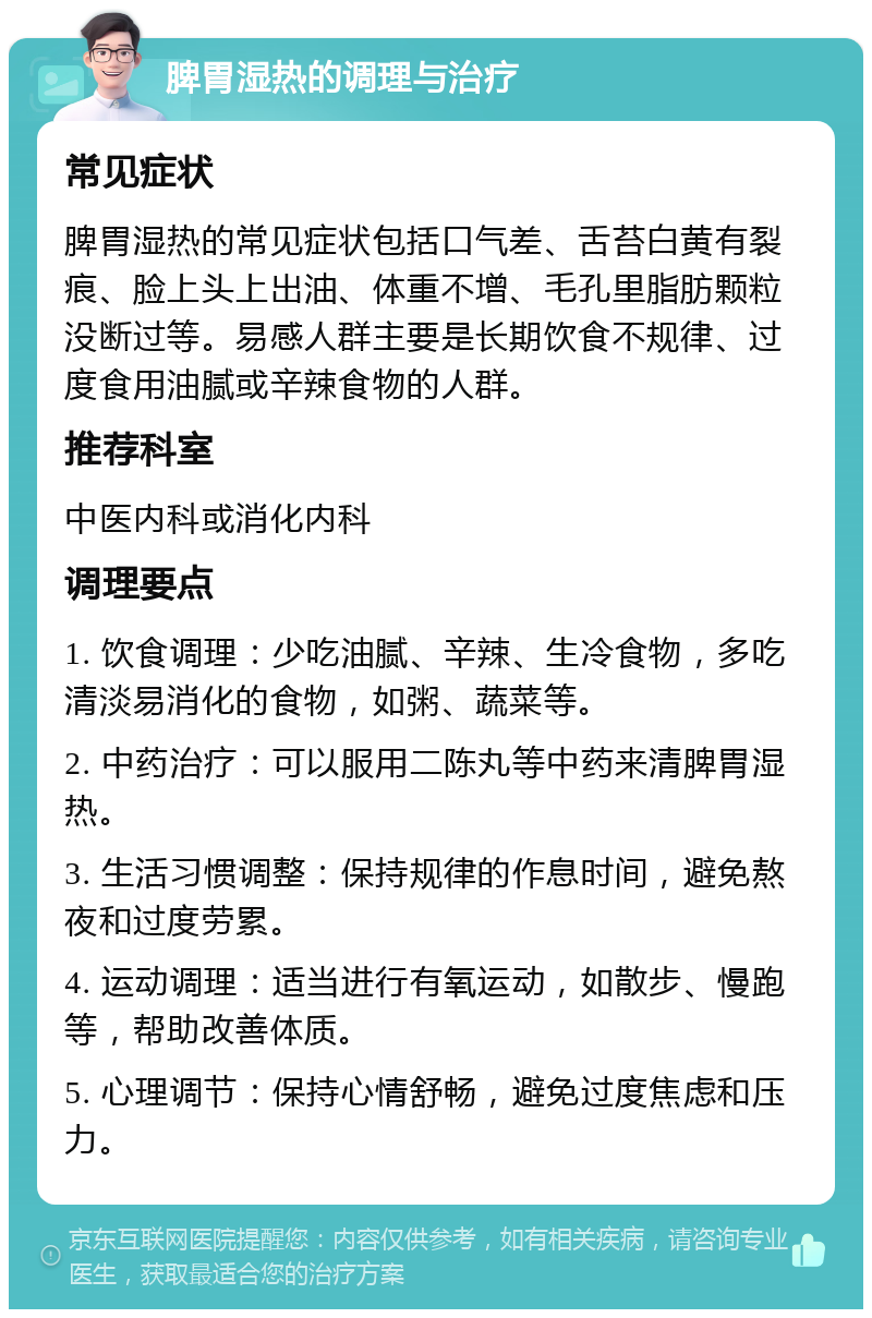 脾胃湿热的调理与治疗 常见症状 脾胃湿热的常见症状包括口气差、舌苔白黄有裂痕、脸上头上出油、体重不增、毛孔里脂肪颗粒没断过等。易感人群主要是长期饮食不规律、过度食用油腻或辛辣食物的人群。 推荐科室 中医内科或消化内科 调理要点 1. 饮食调理：少吃油腻、辛辣、生冷食物，多吃清淡易消化的食物，如粥、蔬菜等。 2. 中药治疗：可以服用二陈丸等中药来清脾胃湿热。 3. 生活习惯调整：保持规律的作息时间，避免熬夜和过度劳累。 4. 运动调理：适当进行有氧运动，如散步、慢跑等，帮助改善体质。 5. 心理调节：保持心情舒畅，避免过度焦虑和压力。