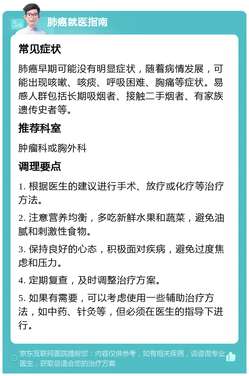 肺癌就医指南 常见症状 肺癌早期可能没有明显症状，随着病情发展，可能出现咳嗽、咳痰、呼吸困难、胸痛等症状。易感人群包括长期吸烟者、接触二手烟者、有家族遗传史者等。 推荐科室 肿瘤科或胸外科 调理要点 1. 根据医生的建议进行手术、放疗或化疗等治疗方法。 2. 注意营养均衡，多吃新鲜水果和蔬菜，避免油腻和刺激性食物。 3. 保持良好的心态，积极面对疾病，避免过度焦虑和压力。 4. 定期复查，及时调整治疗方案。 5. 如果有需要，可以考虑使用一些辅助治疗方法，如中药、针灸等，但必须在医生的指导下进行。