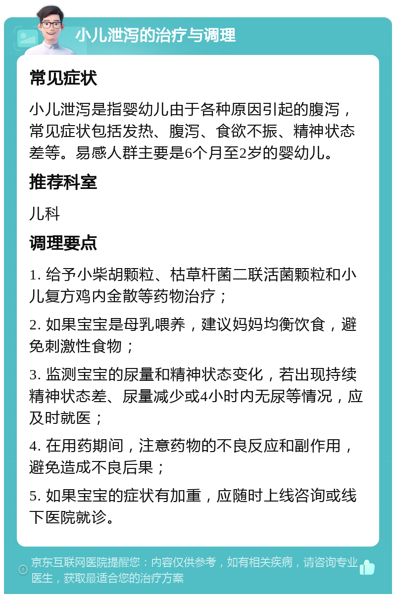 小儿泄泻的治疗与调理 常见症状 小儿泄泻是指婴幼儿由于各种原因引起的腹泻，常见症状包括发热、腹泻、食欲不振、精神状态差等。易感人群主要是6个月至2岁的婴幼儿。 推荐科室 儿科 调理要点 1. 给予小柴胡颗粒、枯草杆菌二联活菌颗粒和小儿复方鸡内金散等药物治疗； 2. 如果宝宝是母乳喂养，建议妈妈均衡饮食，避免刺激性食物； 3. 监测宝宝的尿量和精神状态变化，若出现持续精神状态差、尿量减少或4小时内无尿等情况，应及时就医； 4. 在用药期间，注意药物的不良反应和副作用，避免造成不良后果； 5. 如果宝宝的症状有加重，应随时上线咨询或线下医院就诊。