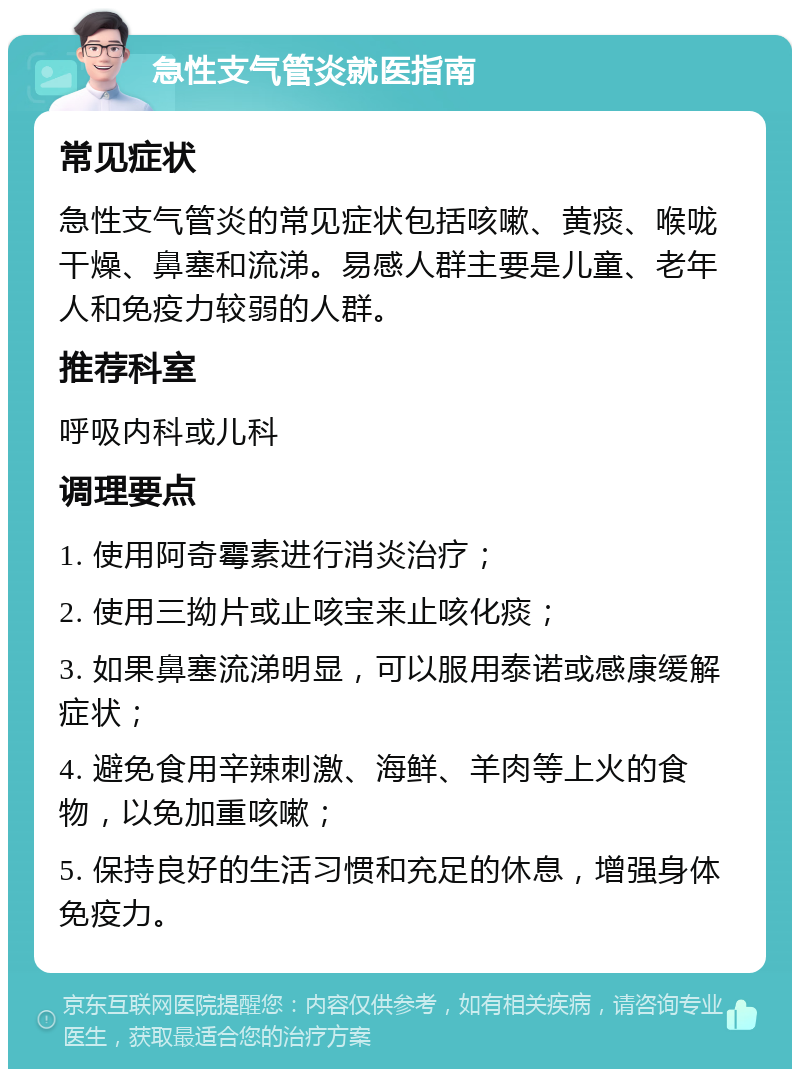 急性支气管炎就医指南 常见症状 急性支气管炎的常见症状包括咳嗽、黄痰、喉咙干燥、鼻塞和流涕。易感人群主要是儿童、老年人和免疫力较弱的人群。 推荐科室 呼吸内科或儿科 调理要点 1. 使用阿奇霉素进行消炎治疗； 2. 使用三拗片或止咳宝来止咳化痰； 3. 如果鼻塞流涕明显，可以服用泰诺或感康缓解症状； 4. 避免食用辛辣刺激、海鲜、羊肉等上火的食物，以免加重咳嗽； 5. 保持良好的生活习惯和充足的休息，增强身体免疫力。