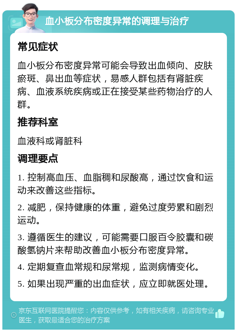 血小板分布密度异常的调理与治疗 常见症状 血小板分布密度异常可能会导致出血倾向、皮肤瘀斑、鼻出血等症状，易感人群包括有肾脏疾病、血液系统疾病或正在接受某些药物治疗的人群。 推荐科室 血液科或肾脏科 调理要点 1. 控制高血压、血脂稠和尿酸高，通过饮食和运动来改善这些指标。 2. 减肥，保持健康的体重，避免过度劳累和剧烈运动。 3. 遵循医生的建议，可能需要口服百令胶囊和碳酸氢钠片来帮助改善血小板分布密度异常。 4. 定期复查血常规和尿常规，监测病情变化。 5. 如果出现严重的出血症状，应立即就医处理。