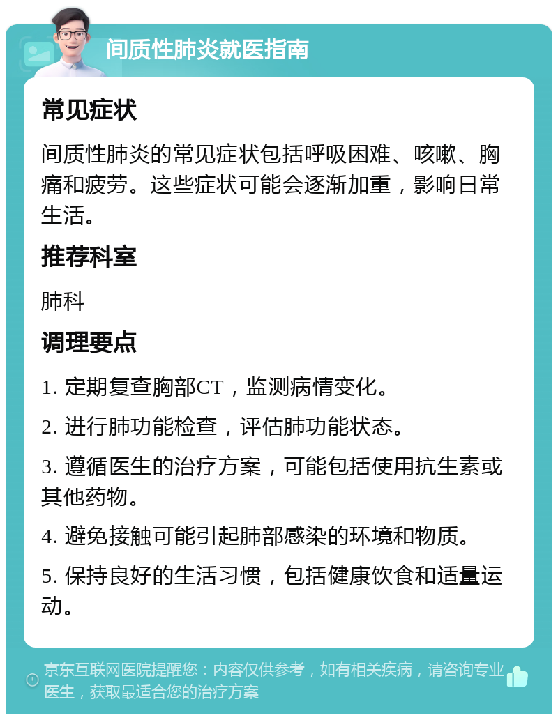 间质性肺炎就医指南 常见症状 间质性肺炎的常见症状包括呼吸困难、咳嗽、胸痛和疲劳。这些症状可能会逐渐加重，影响日常生活。 推荐科室 肺科 调理要点 1. 定期复查胸部CT，监测病情变化。 2. 进行肺功能检查，评估肺功能状态。 3. 遵循医生的治疗方案，可能包括使用抗生素或其他药物。 4. 避免接触可能引起肺部感染的环境和物质。 5. 保持良好的生活习惯，包括健康饮食和适量运动。