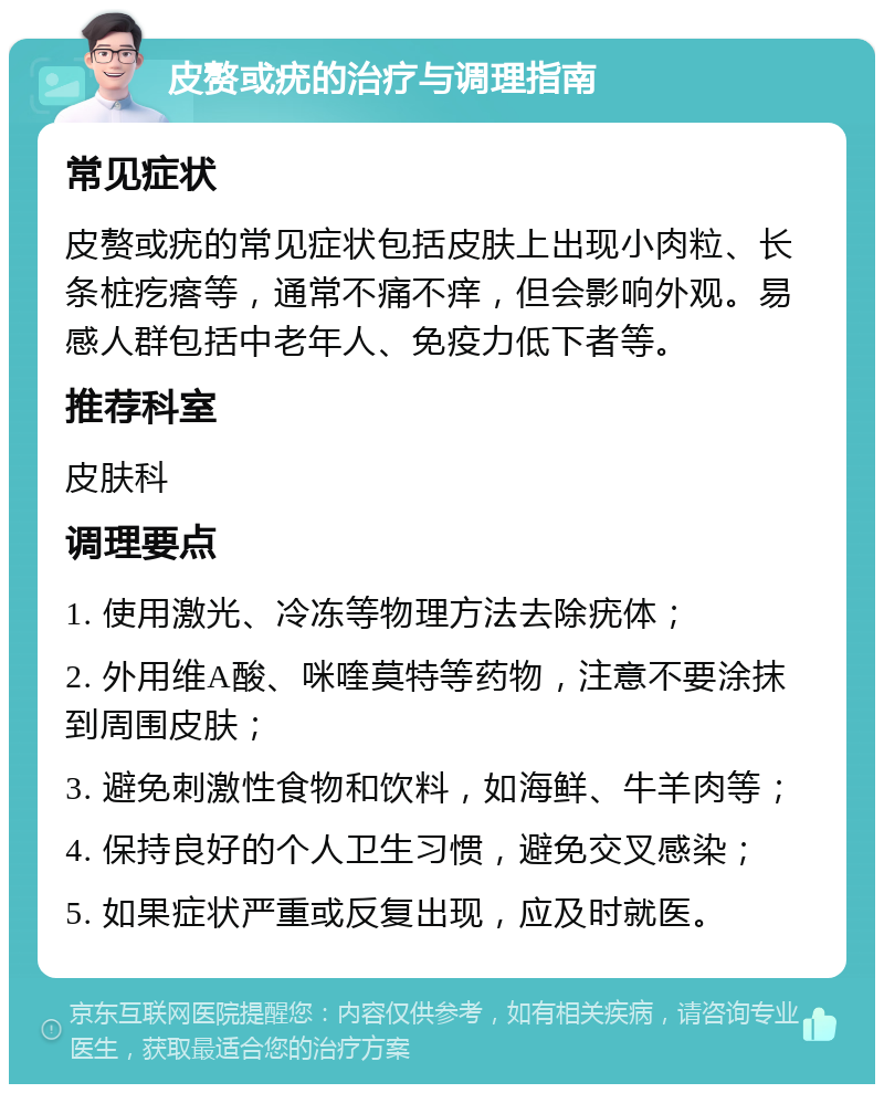 皮赘或疣的治疗与调理指南 常见症状 皮赘或疣的常见症状包括皮肤上出现小肉粒、长条桩疙瘩等，通常不痛不痒，但会影响外观。易感人群包括中老年人、免疫力低下者等。 推荐科室 皮肤科 调理要点 1. 使用激光、冷冻等物理方法去除疣体； 2. 外用维A酸、咪喹莫特等药物，注意不要涂抹到周围皮肤； 3. 避免刺激性食物和饮料，如海鲜、牛羊肉等； 4. 保持良好的个人卫生习惯，避免交叉感染； 5. 如果症状严重或反复出现，应及时就医。