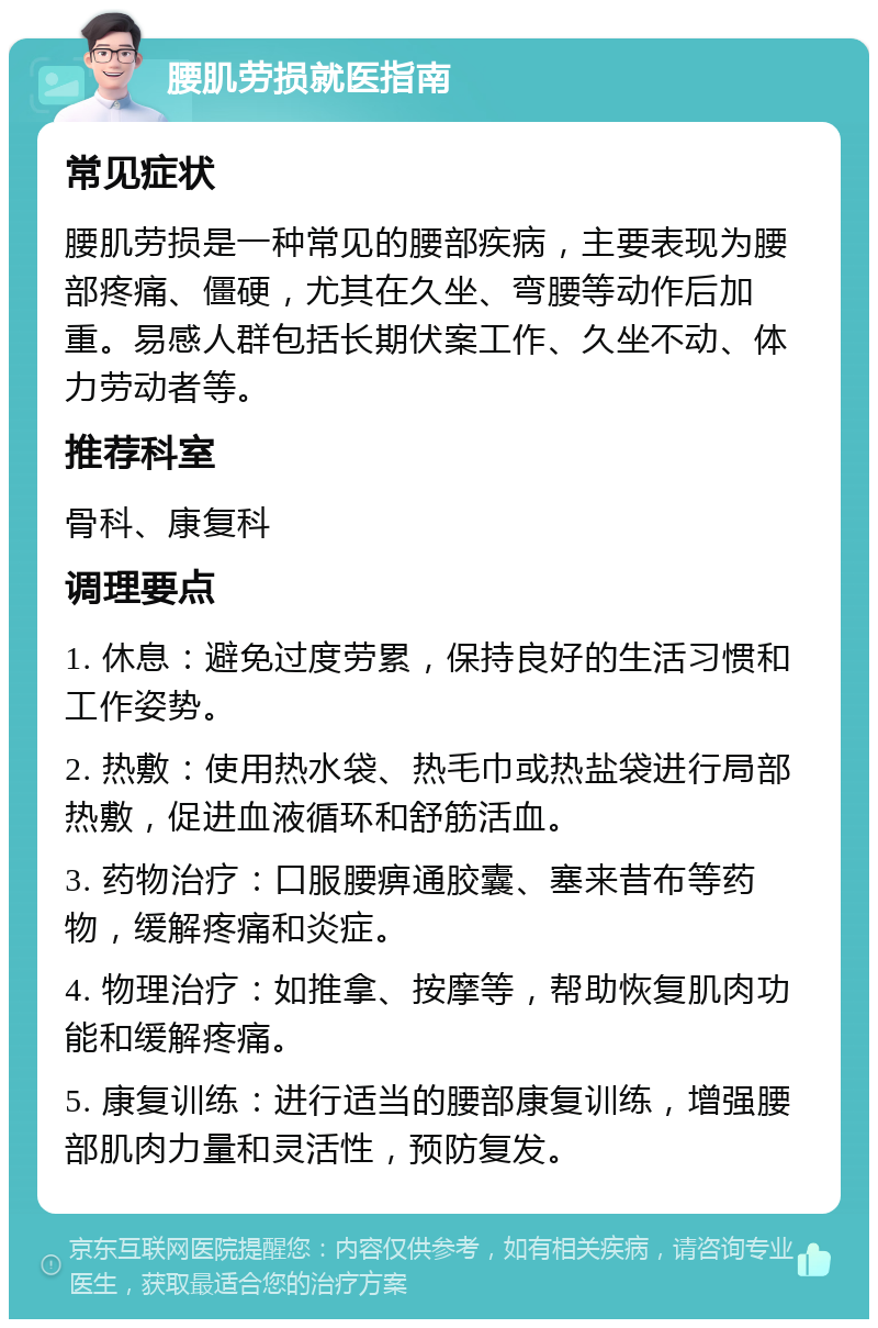 腰肌劳损就医指南 常见症状 腰肌劳损是一种常见的腰部疾病，主要表现为腰部疼痛、僵硬，尤其在久坐、弯腰等动作后加重。易感人群包括长期伏案工作、久坐不动、体力劳动者等。 推荐科室 骨科、康复科 调理要点 1. 休息：避免过度劳累，保持良好的生活习惯和工作姿势。 2. 热敷：使用热水袋、热毛巾或热盐袋进行局部热敷，促进血液循环和舒筋活血。 3. 药物治疗：口服腰痹通胶囊、塞来昔布等药物，缓解疼痛和炎症。 4. 物理治疗：如推拿、按摩等，帮助恢复肌肉功能和缓解疼痛。 5. 康复训练：进行适当的腰部康复训练，增强腰部肌肉力量和灵活性，预防复发。