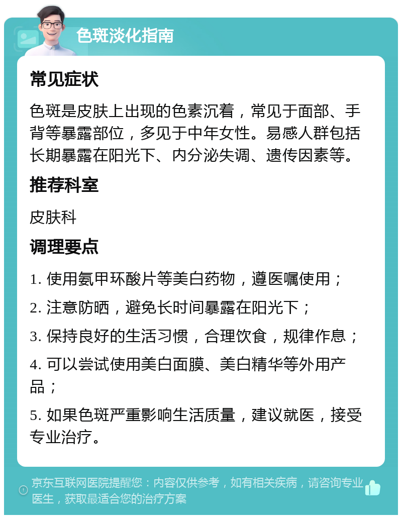 色斑淡化指南 常见症状 色斑是皮肤上出现的色素沉着，常见于面部、手背等暴露部位，多见于中年女性。易感人群包括长期暴露在阳光下、内分泌失调、遗传因素等。 推荐科室 皮肤科 调理要点 1. 使用氨甲环酸片等美白药物，遵医嘱使用； 2. 注意防晒，避免长时间暴露在阳光下； 3. 保持良好的生活习惯，合理饮食，规律作息； 4. 可以尝试使用美白面膜、美白精华等外用产品； 5. 如果色斑严重影响生活质量，建议就医，接受专业治疗。