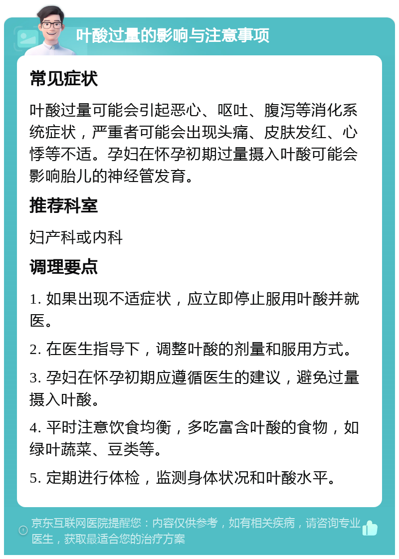 叶酸过量的影响与注意事项 常见症状 叶酸过量可能会引起恶心、呕吐、腹泻等消化系统症状，严重者可能会出现头痛、皮肤发红、心悸等不适。孕妇在怀孕初期过量摄入叶酸可能会影响胎儿的神经管发育。 推荐科室 妇产科或内科 调理要点 1. 如果出现不适症状，应立即停止服用叶酸并就医。 2. 在医生指导下，调整叶酸的剂量和服用方式。 3. 孕妇在怀孕初期应遵循医生的建议，避免过量摄入叶酸。 4. 平时注意饮食均衡，多吃富含叶酸的食物，如绿叶蔬菜、豆类等。 5. 定期进行体检，监测身体状况和叶酸水平。