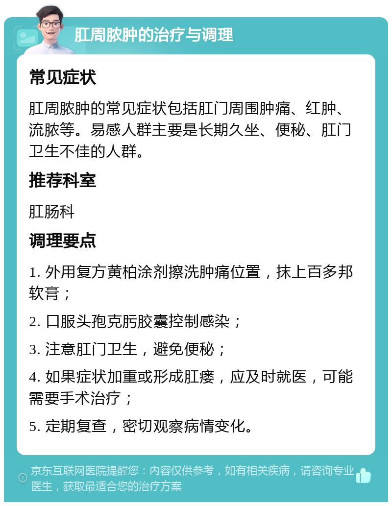 肛周脓肿的治疗与调理 常见症状 肛周脓肿的常见症状包括肛门周围肿痛、红肿、流脓等。易感人群主要是长期久坐、便秘、肛门卫生不佳的人群。 推荐科室 肛肠科 调理要点 1. 外用复方黄柏涂剂擦洗肿痛位置，抹上百多邦软膏； 2. 口服头孢克肟胶囊控制感染； 3. 注意肛门卫生，避免便秘； 4. 如果症状加重或形成肛瘘，应及时就医，可能需要手术治疗； 5. 定期复查，密切观察病情变化。