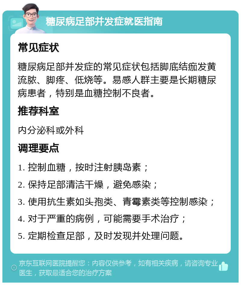 糖尿病足部并发症就医指南 常见症状 糖尿病足部并发症的常见症状包括脚底结痂发黄流脓、脚疼、低烧等。易感人群主要是长期糖尿病患者，特别是血糖控制不良者。 推荐科室 内分泌科或外科 调理要点 1. 控制血糖，按时注射胰岛素； 2. 保持足部清洁干燥，避免感染； 3. 使用抗生素如头孢类、青霉素类等控制感染； 4. 对于严重的病例，可能需要手术治疗； 5. 定期检查足部，及时发现并处理问题。