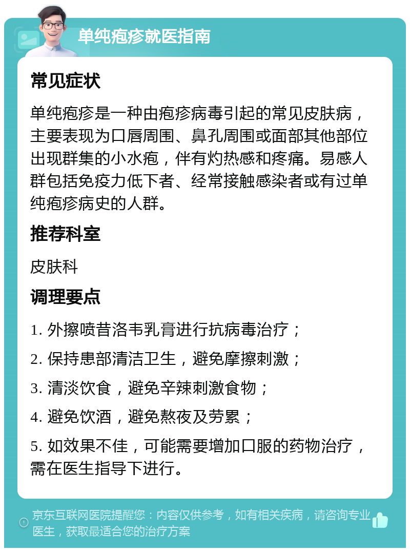 单纯疱疹就医指南 常见症状 单纯疱疹是一种由疱疹病毒引起的常见皮肤病，主要表现为口唇周围、鼻孔周围或面部其他部位出现群集的小水疱，伴有灼热感和疼痛。易感人群包括免疫力低下者、经常接触感染者或有过单纯疱疹病史的人群。 推荐科室 皮肤科 调理要点 1. 外擦喷昔洛韦乳膏进行抗病毒治疗； 2. 保持患部清洁卫生，避免摩擦刺激； 3. 清淡饮食，避免辛辣刺激食物； 4. 避免饮酒，避免熬夜及劳累； 5. 如效果不佳，可能需要增加口服的药物治疗，需在医生指导下进行。