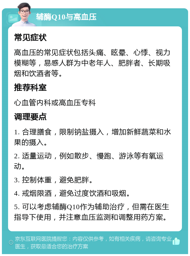 辅酶Q10与高血压 常见症状 高血压的常见症状包括头痛、眩晕、心悸、视力模糊等，易感人群为中老年人、肥胖者、长期吸烟和饮酒者等。 推荐科室 心血管内科或高血压专科 调理要点 1. 合理膳食，限制钠盐摄入，增加新鲜蔬菜和水果的摄入。 2. 适量运动，例如散步、慢跑、游泳等有氧运动。 3. 控制体重，避免肥胖。 4. 戒烟限酒，避免过度饮酒和吸烟。 5. 可以考虑辅酶Q10作为辅助治疗，但需在医生指导下使用，并注意血压监测和调整用药方案。