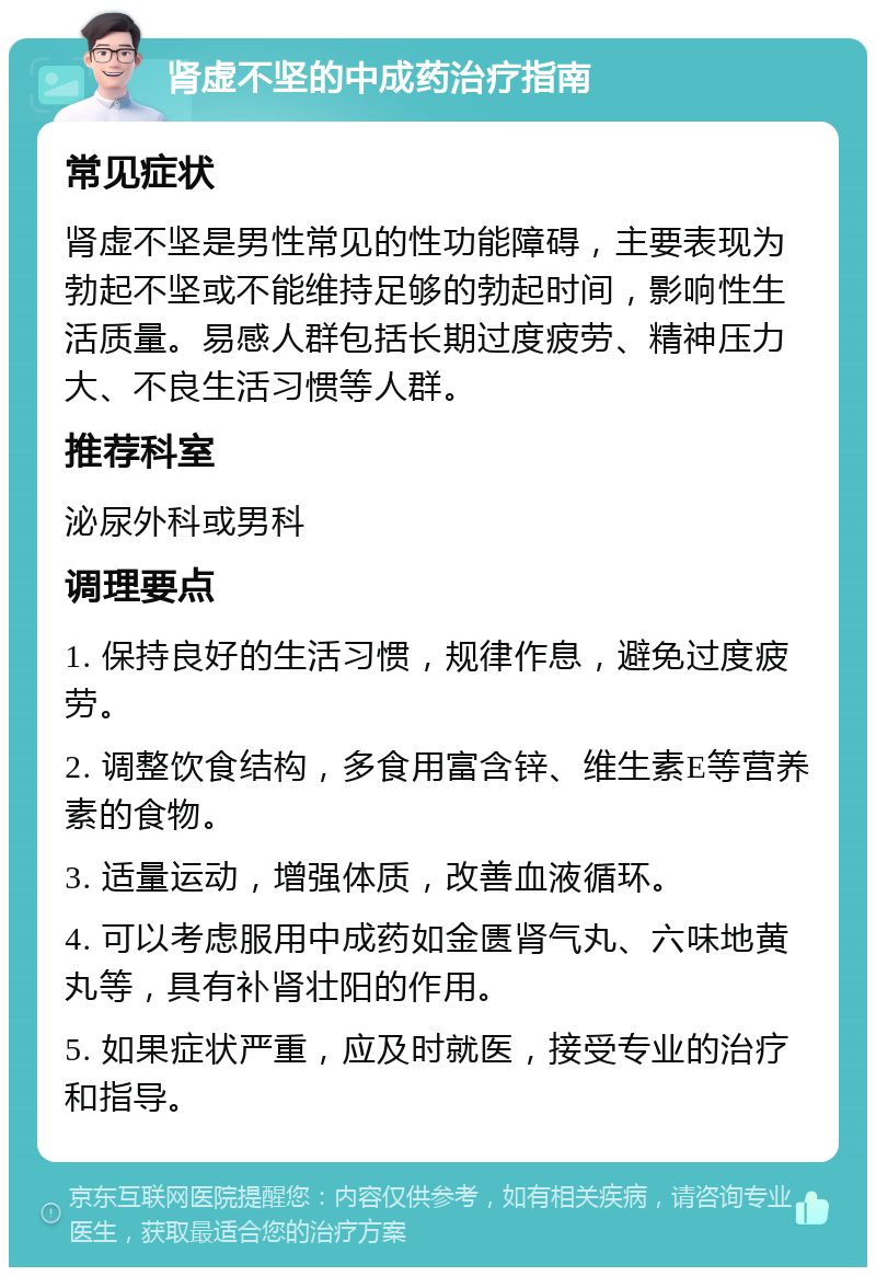 肾虚不坚的中成药治疗指南 常见症状 肾虚不坚是男性常见的性功能障碍，主要表现为勃起不坚或不能维持足够的勃起时间，影响性生活质量。易感人群包括长期过度疲劳、精神压力大、不良生活习惯等人群。 推荐科室 泌尿外科或男科 调理要点 1. 保持良好的生活习惯，规律作息，避免过度疲劳。 2. 调整饮食结构，多食用富含锌、维生素E等营养素的食物。 3. 适量运动，增强体质，改善血液循环。 4. 可以考虑服用中成药如金匮肾气丸、六味地黄丸等，具有补肾壮阳的作用。 5. 如果症状严重，应及时就医，接受专业的治疗和指导。