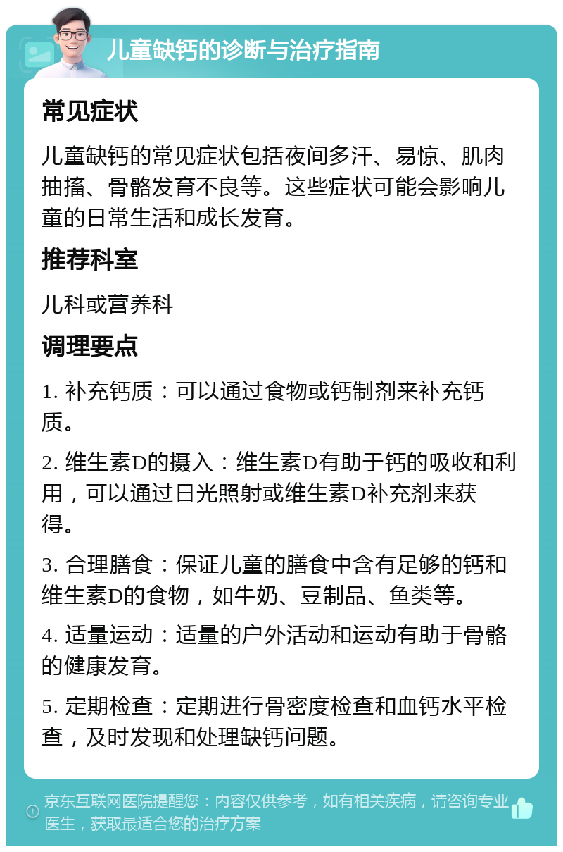 儿童缺钙的诊断与治疗指南 常见症状 儿童缺钙的常见症状包括夜间多汗、易惊、肌肉抽搐、骨骼发育不良等。这些症状可能会影响儿童的日常生活和成长发育。 推荐科室 儿科或营养科 调理要点 1. 补充钙质：可以通过食物或钙制剂来补充钙质。 2. 维生素D的摄入：维生素D有助于钙的吸收和利用，可以通过日光照射或维生素D补充剂来获得。 3. 合理膳食：保证儿童的膳食中含有足够的钙和维生素D的食物，如牛奶、豆制品、鱼类等。 4. 适量运动：适量的户外活动和运动有助于骨骼的健康发育。 5. 定期检查：定期进行骨密度检查和血钙水平检查，及时发现和处理缺钙问题。