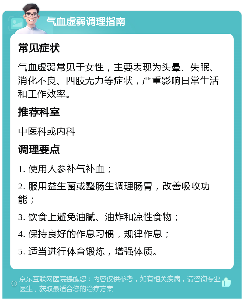 气血虚弱调理指南 常见症状 气血虚弱常见于女性，主要表现为头晕、失眠、消化不良、四肢无力等症状，严重影响日常生活和工作效率。 推荐科室 中医科或内科 调理要点 1. 使用人参补气补血； 2. 服用益生菌或整肠生调理肠胃，改善吸收功能； 3. 饮食上避免油腻、油炸和凉性食物； 4. 保持良好的作息习惯，规律作息； 5. 适当进行体育锻炼，增强体质。