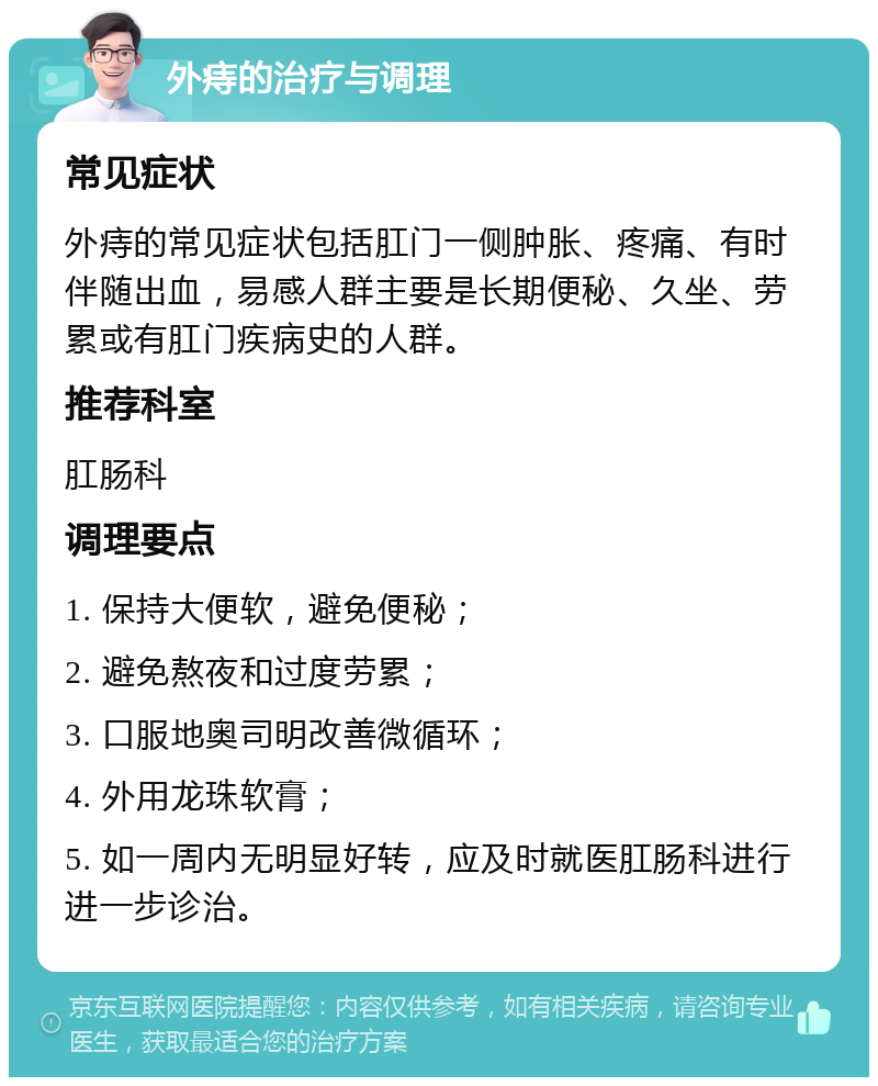 外痔的治疗与调理 常见症状 外痔的常见症状包括肛门一侧肿胀、疼痛、有时伴随出血，易感人群主要是长期便秘、久坐、劳累或有肛门疾病史的人群。 推荐科室 肛肠科 调理要点 1. 保持大便软，避免便秘； 2. 避免熬夜和过度劳累； 3. 口服地奥司明改善微循环； 4. 外用龙珠软膏； 5. 如一周内无明显好转，应及时就医肛肠科进行进一步诊治。