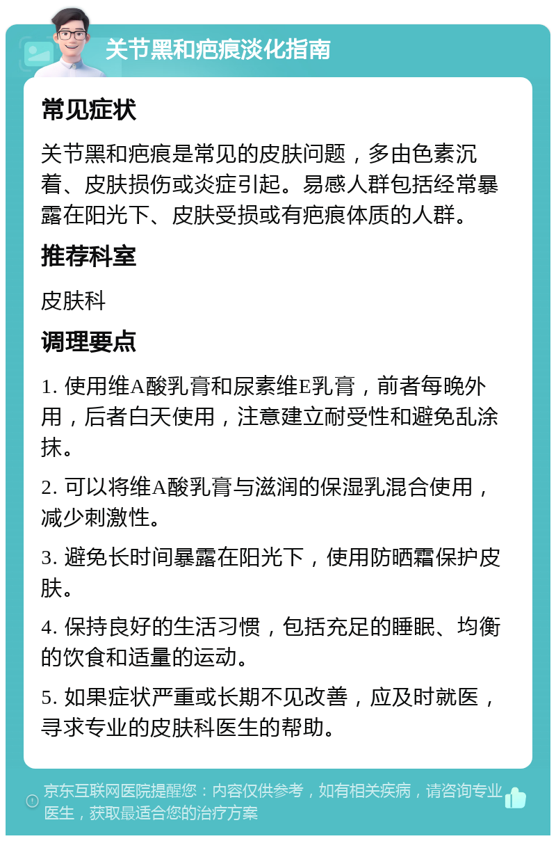 关节黑和疤痕淡化指南 常见症状 关节黑和疤痕是常见的皮肤问题，多由色素沉着、皮肤损伤或炎症引起。易感人群包括经常暴露在阳光下、皮肤受损或有疤痕体质的人群。 推荐科室 皮肤科 调理要点 1. 使用维A酸乳膏和尿素维E乳膏，前者每晚外用，后者白天使用，注意建立耐受性和避免乱涂抹。 2. 可以将维A酸乳膏与滋润的保湿乳混合使用，减少刺激性。 3. 避免长时间暴露在阳光下，使用防晒霜保护皮肤。 4. 保持良好的生活习惯，包括充足的睡眠、均衡的饮食和适量的运动。 5. 如果症状严重或长期不见改善，应及时就医，寻求专业的皮肤科医生的帮助。