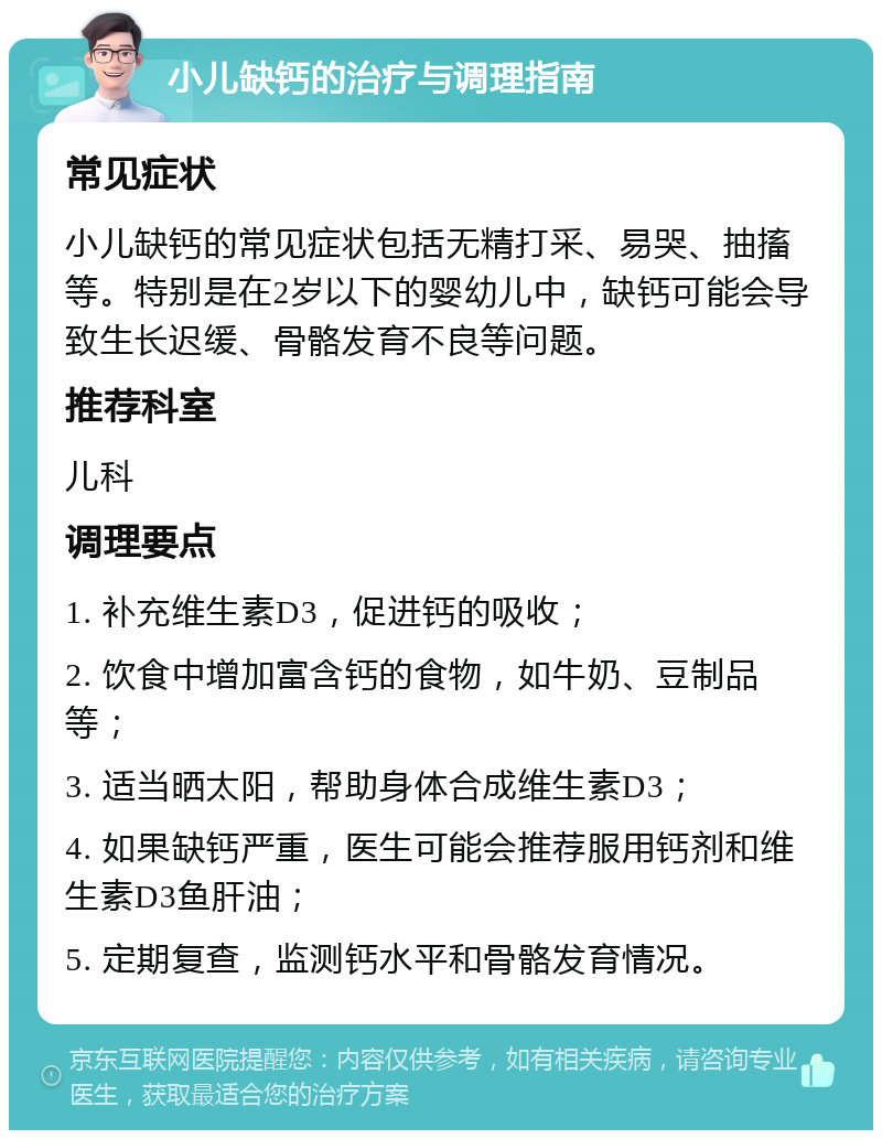 小儿缺钙的治疗与调理指南 常见症状 小儿缺钙的常见症状包括无精打采、易哭、抽搐等。特别是在2岁以下的婴幼儿中，缺钙可能会导致生长迟缓、骨骼发育不良等问题。 推荐科室 儿科 调理要点 1. 补充维生素D3，促进钙的吸收； 2. 饮食中增加富含钙的食物，如牛奶、豆制品等； 3. 适当晒太阳，帮助身体合成维生素D3； 4. 如果缺钙严重，医生可能会推荐服用钙剂和维生素D3鱼肝油； 5. 定期复查，监测钙水平和骨骼发育情况。