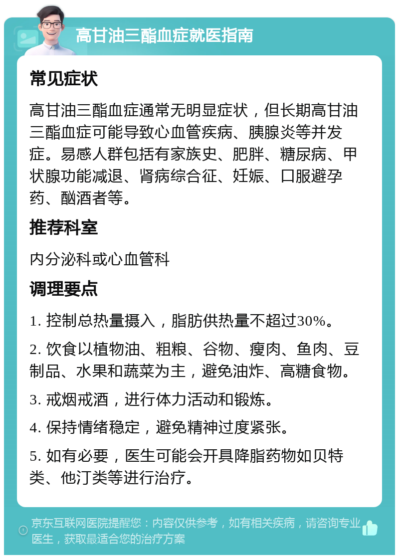 高甘油三酯血症就医指南 常见症状 高甘油三酯血症通常无明显症状，但长期高甘油三酯血症可能导致心血管疾病、胰腺炎等并发症。易感人群包括有家族史、肥胖、糖尿病、甲状腺功能减退、肾病综合征、妊娠、口服避孕药、酗酒者等。 推荐科室 内分泌科或心血管科 调理要点 1. 控制总热量摄入，脂肪供热量不超过30%。 2. 饮食以植物油、粗粮、谷物、瘦肉、鱼肉、豆制品、水果和蔬菜为主，避免油炸、高糖食物。 3. 戒烟戒酒，进行体力活动和锻炼。 4. 保持情绪稳定，避免精神过度紧张。 5. 如有必要，医生可能会开具降脂药物如贝特类、他汀类等进行治疗。